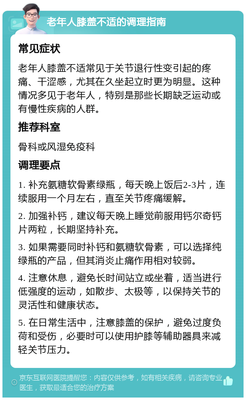 老年人膝盖不适的调理指南 常见症状 老年人膝盖不适常见于关节退行性变引起的疼痛、干涩感，尤其在久坐起立时更为明显。这种情况多见于老年人，特别是那些长期缺乏运动或有慢性疾病的人群。 推荐科室 骨科或风湿免疫科 调理要点 1. 补充氨糖软骨素绿瓶，每天晚上饭后2-3片，连续服用一个月左右，直至关节疼痛缓解。 2. 加强补钙，建议每天晚上睡觉前服用钙尔奇钙片两粒，长期坚持补充。 3. 如果需要同时补钙和氨糖软骨素，可以选择纯绿瓶的产品，但其消炎止痛作用相对较弱。 4. 注意休息，避免长时间站立或坐着，适当进行低强度的运动，如散步、太极等，以保持关节的灵活性和健康状态。 5. 在日常生活中，注意膝盖的保护，避免过度负荷和受伤，必要时可以使用护膝等辅助器具来减轻关节压力。