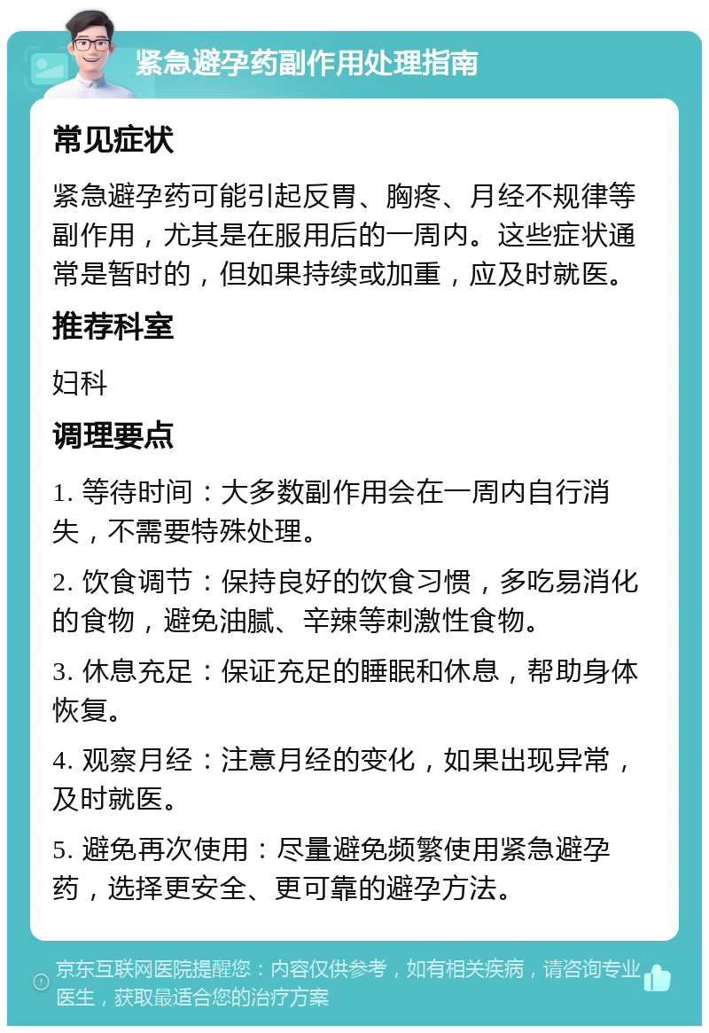 紧急避孕药副作用处理指南 常见症状 紧急避孕药可能引起反胃、胸疼、月经不规律等副作用，尤其是在服用后的一周内。这些症状通常是暂时的，但如果持续或加重，应及时就医。 推荐科室 妇科 调理要点 1. 等待时间：大多数副作用会在一周内自行消失，不需要特殊处理。 2. 饮食调节：保持良好的饮食习惯，多吃易消化的食物，避免油腻、辛辣等刺激性食物。 3. 休息充足：保证充足的睡眠和休息，帮助身体恢复。 4. 观察月经：注意月经的变化，如果出现异常，及时就医。 5. 避免再次使用：尽量避免频繁使用紧急避孕药，选择更安全、更可靠的避孕方法。