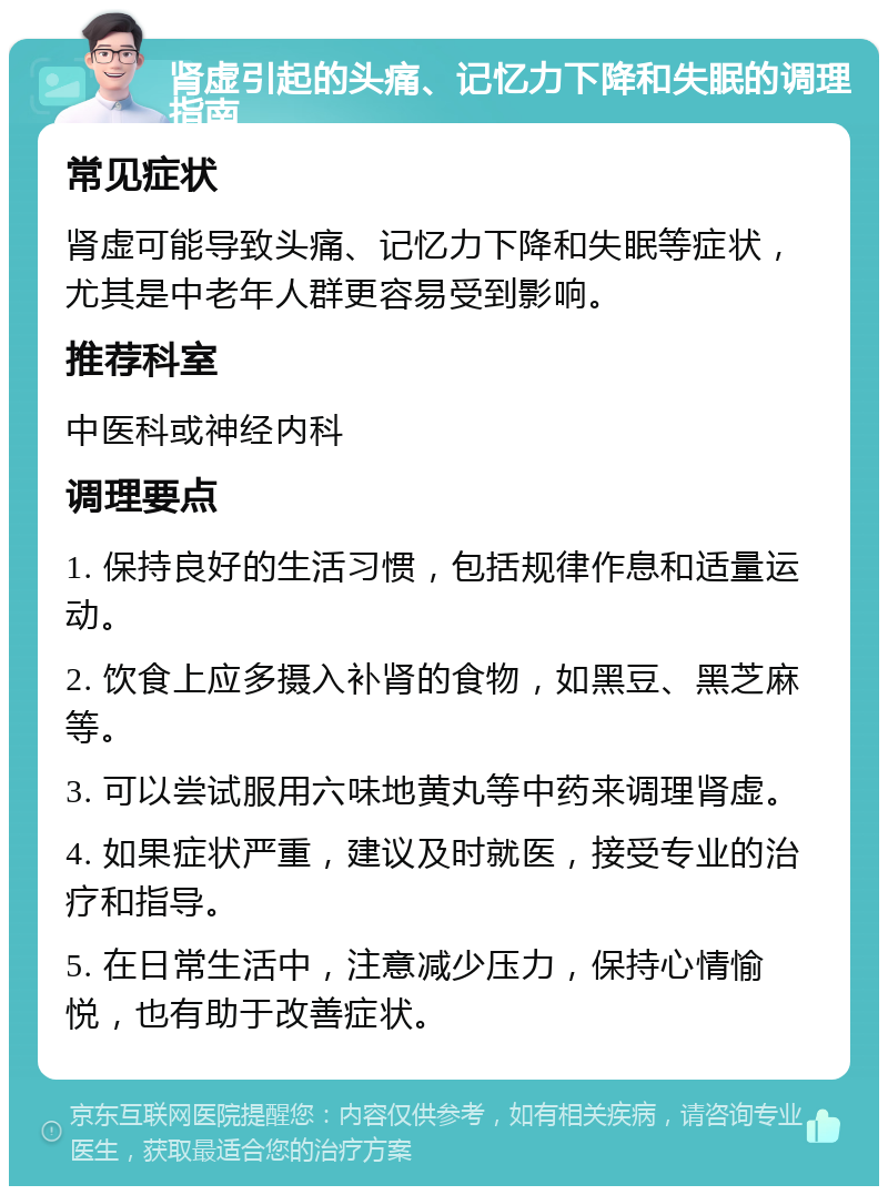 肾虚引起的头痛、记忆力下降和失眠的调理指南 常见症状 肾虚可能导致头痛、记忆力下降和失眠等症状，尤其是中老年人群更容易受到影响。 推荐科室 中医科或神经内科 调理要点 1. 保持良好的生活习惯，包括规律作息和适量运动。 2. 饮食上应多摄入补肾的食物，如黑豆、黑芝麻等。 3. 可以尝试服用六味地黄丸等中药来调理肾虚。 4. 如果症状严重，建议及时就医，接受专业的治疗和指导。 5. 在日常生活中，注意减少压力，保持心情愉悦，也有助于改善症状。