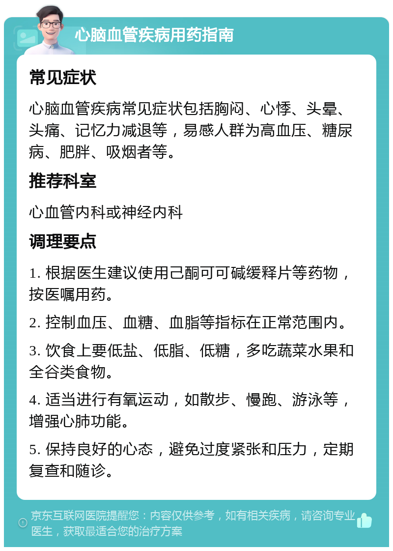 心脑血管疾病用药指南 常见症状 心脑血管疾病常见症状包括胸闷、心悸、头晕、头痛、记忆力减退等，易感人群为高血压、糖尿病、肥胖、吸烟者等。 推荐科室 心血管内科或神经内科 调理要点 1. 根据医生建议使用己酮可可碱缓释片等药物，按医嘱用药。 2. 控制血压、血糖、血脂等指标在正常范围内。 3. 饮食上要低盐、低脂、低糖，多吃蔬菜水果和全谷类食物。 4. 适当进行有氧运动，如散步、慢跑、游泳等，增强心肺功能。 5. 保持良好的心态，避免过度紧张和压力，定期复查和随诊。