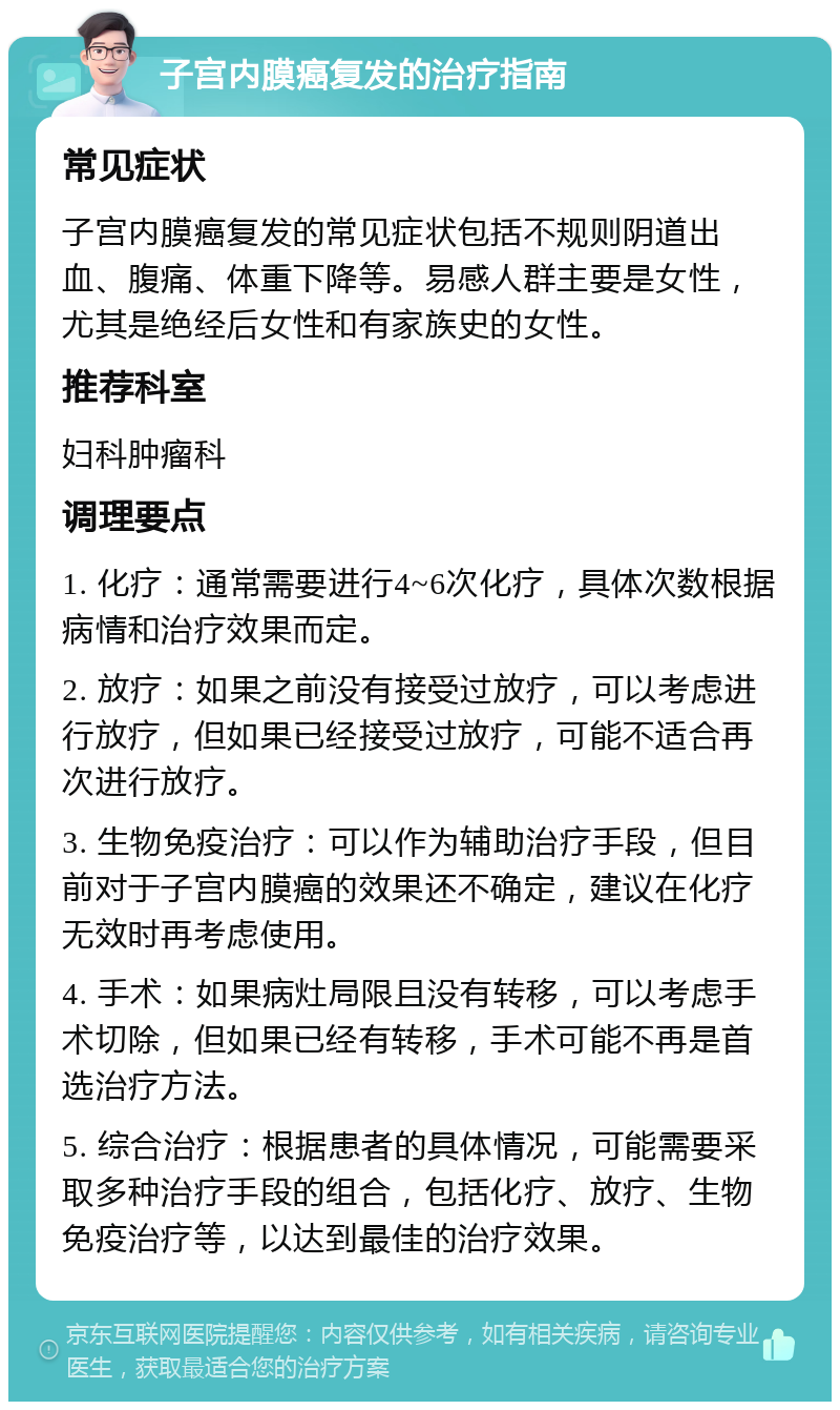 子宫内膜癌复发的治疗指南 常见症状 子宫内膜癌复发的常见症状包括不规则阴道出血、腹痛、体重下降等。易感人群主要是女性，尤其是绝经后女性和有家族史的女性。 推荐科室 妇科肿瘤科 调理要点 1. 化疗：通常需要进行4~6次化疗，具体次数根据病情和治疗效果而定。 2. 放疗：如果之前没有接受过放疗，可以考虑进行放疗，但如果已经接受过放疗，可能不适合再次进行放疗。 3. 生物免疫治疗：可以作为辅助治疗手段，但目前对于子宫内膜癌的效果还不确定，建议在化疗无效时再考虑使用。 4. 手术：如果病灶局限且没有转移，可以考虑手术切除，但如果已经有转移，手术可能不再是首选治疗方法。 5. 综合治疗：根据患者的具体情况，可能需要采取多种治疗手段的组合，包括化疗、放疗、生物免疫治疗等，以达到最佳的治疗效果。