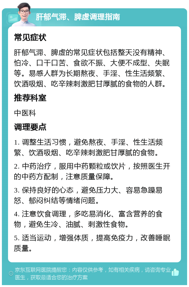 肝郁气滞、脾虚调理指南 常见症状 肝郁气滞、脾虚的常见症状包括整天没有精神、怕冷、口干口苦、食欲不振、大便不成型、失眠等。易感人群为长期熬夜、手淫、性生活频繁、饮酒吸烟、吃辛辣刺激肥甘厚腻的食物的人群。 推荐科室 中医科 调理要点 1. 调整生活习惯，避免熬夜、手淫、性生活频繁、饮酒吸烟、吃辛辣刺激肥甘厚腻的食物。 2. 中药治疗，服用中药颗粒或饮片，按照医生开的中药方配制，注意质量保障。 3. 保持良好的心态，避免压力大、容易急躁易怒、郁闷纠结等情绪问题。 4. 注意饮食调理，多吃易消化、富含营养的食物，避免生冷、油腻、刺激性食物。 5. 适当运动，增强体质，提高免疫力，改善睡眠质量。