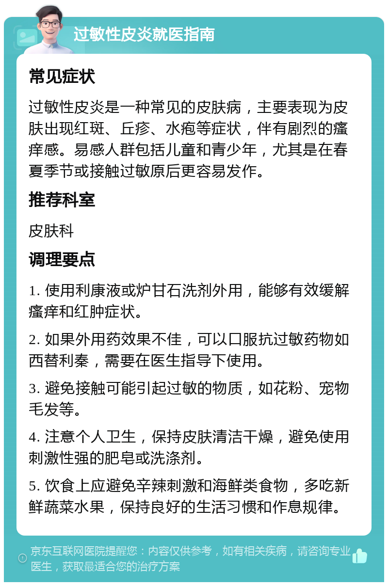 过敏性皮炎就医指南 常见症状 过敏性皮炎是一种常见的皮肤病，主要表现为皮肤出现红斑、丘疹、水疱等症状，伴有剧烈的瘙痒感。易感人群包括儿童和青少年，尤其是在春夏季节或接触过敏原后更容易发作。 推荐科室 皮肤科 调理要点 1. 使用利康液或炉甘石洗剂外用，能够有效缓解瘙痒和红肿症状。 2. 如果外用药效果不佳，可以口服抗过敏药物如西替利秦，需要在医生指导下使用。 3. 避免接触可能引起过敏的物质，如花粉、宠物毛发等。 4. 注意个人卫生，保持皮肤清洁干燥，避免使用刺激性强的肥皂或洗涤剂。 5. 饮食上应避免辛辣刺激和海鲜类食物，多吃新鲜蔬菜水果，保持良好的生活习惯和作息规律。