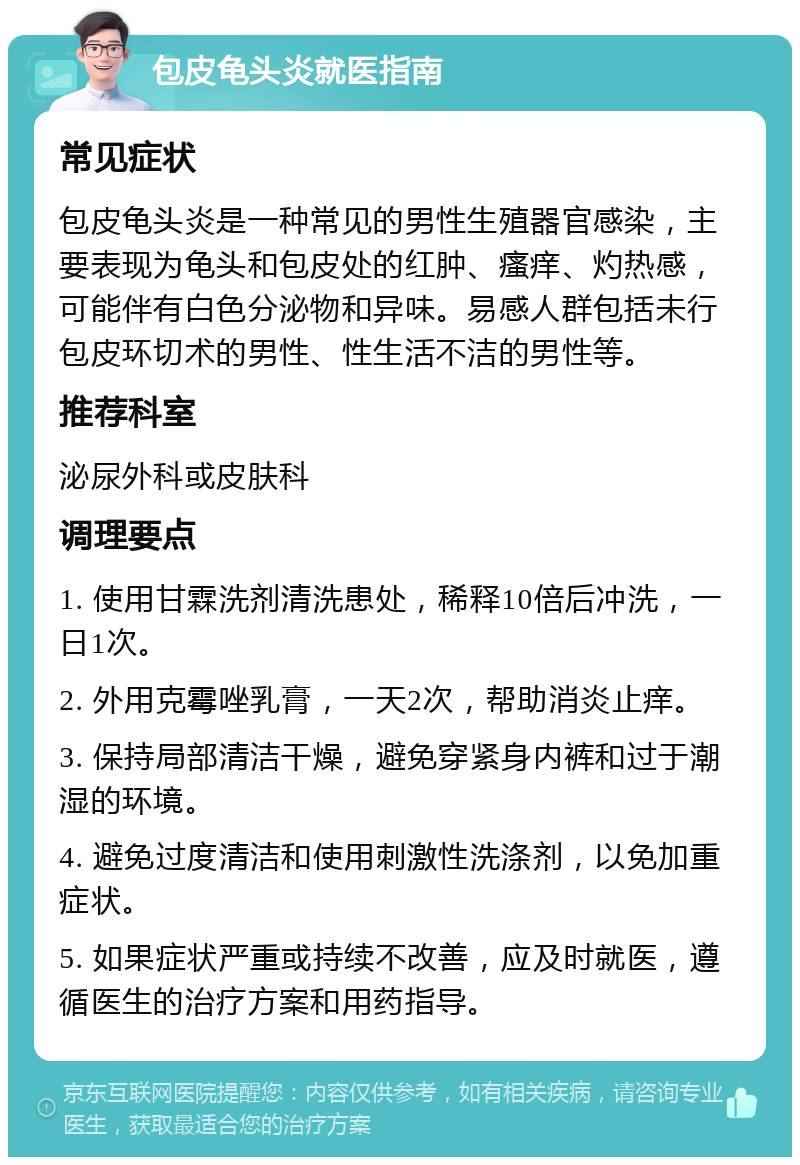 包皮龟头炎就医指南 常见症状 包皮龟头炎是一种常见的男性生殖器官感染，主要表现为龟头和包皮处的红肿、瘙痒、灼热感，可能伴有白色分泌物和异味。易感人群包括未行包皮环切术的男性、性生活不洁的男性等。 推荐科室 泌尿外科或皮肤科 调理要点 1. 使用甘霖洗剂清洗患处，稀释10倍后冲洗，一日1次。 2. 外用克霉唑乳膏，一天2次，帮助消炎止痒。 3. 保持局部清洁干燥，避免穿紧身内裤和过于潮湿的环境。 4. 避免过度清洁和使用刺激性洗涤剂，以免加重症状。 5. 如果症状严重或持续不改善，应及时就医，遵循医生的治疗方案和用药指导。