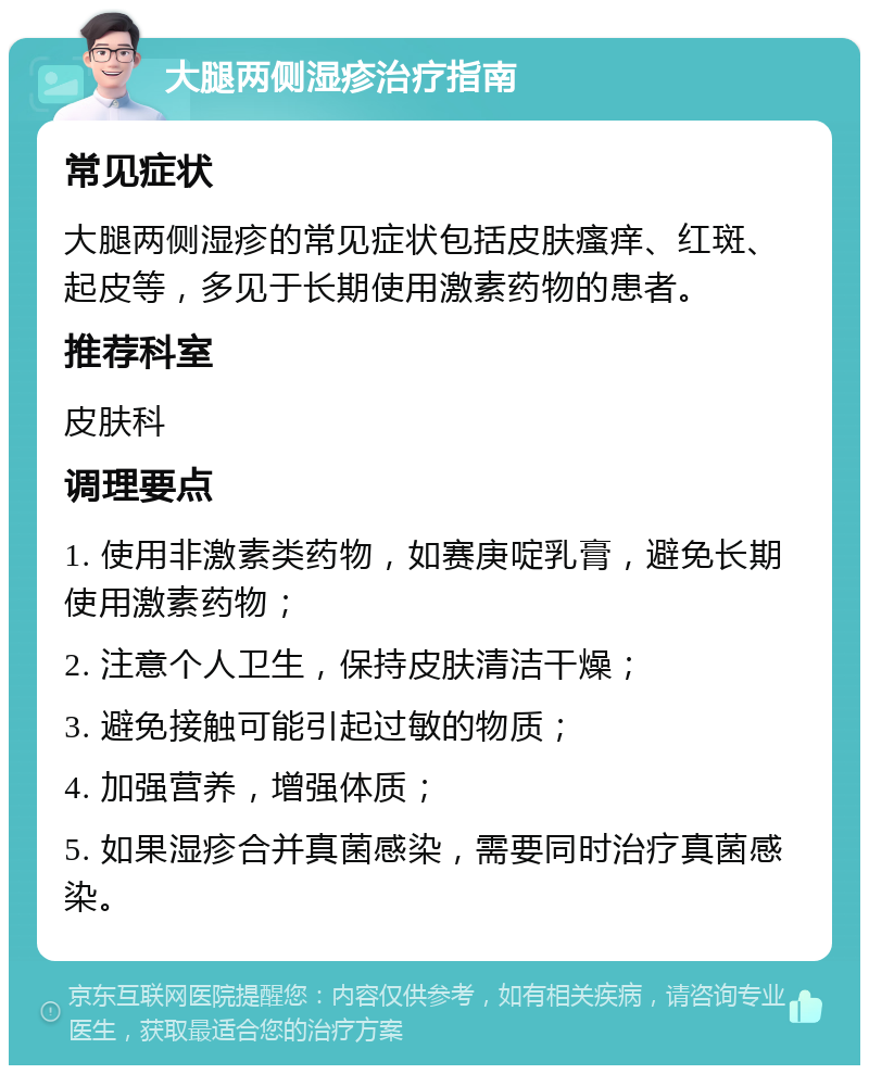 大腿两侧湿疹治疗指南 常见症状 大腿两侧湿疹的常见症状包括皮肤瘙痒、红斑、起皮等，多见于长期使用激素药物的患者。 推荐科室 皮肤科 调理要点 1. 使用非激素类药物，如赛庚啶乳膏，避免长期使用激素药物； 2. 注意个人卫生，保持皮肤清洁干燥； 3. 避免接触可能引起过敏的物质； 4. 加强营养，增强体质； 5. 如果湿疹合并真菌感染，需要同时治疗真菌感染。