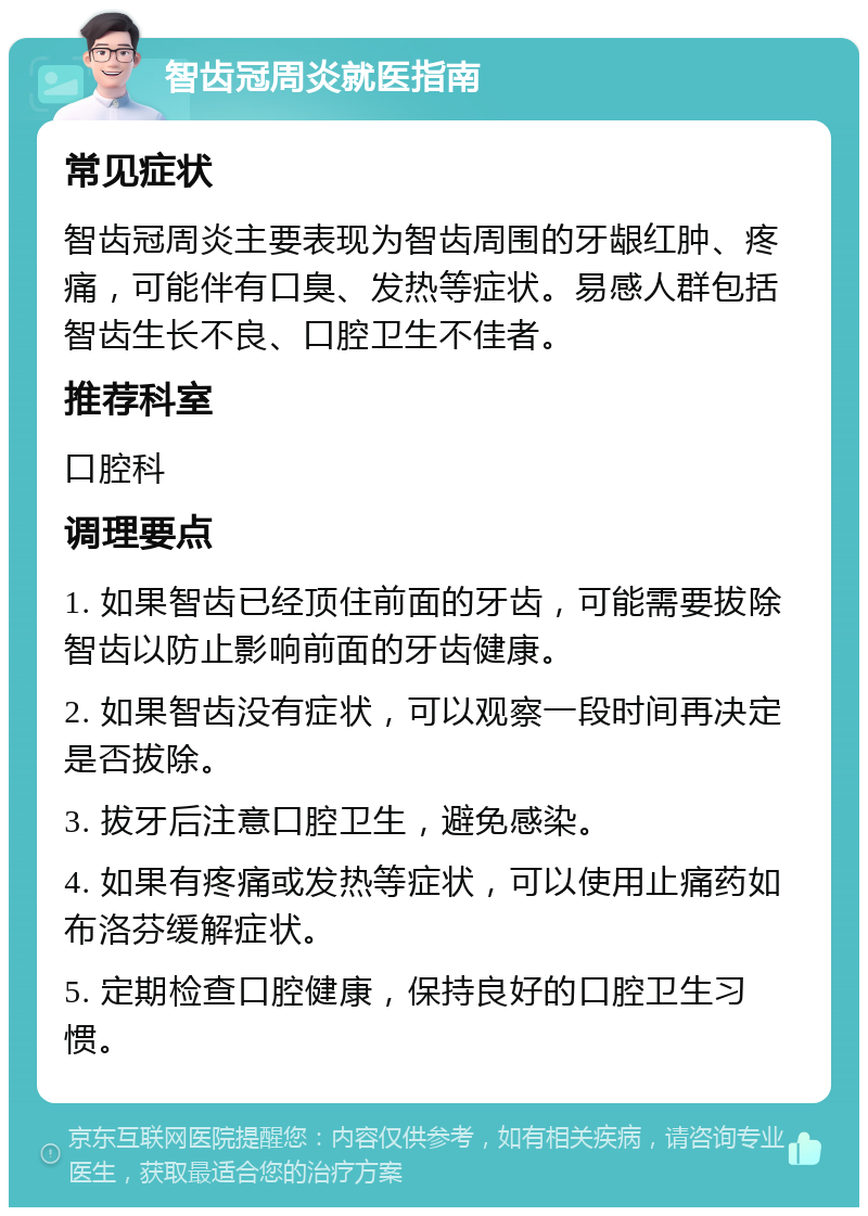 智齿冠周炎就医指南 常见症状 智齿冠周炎主要表现为智齿周围的牙龈红肿、疼痛，可能伴有口臭、发热等症状。易感人群包括智齿生长不良、口腔卫生不佳者。 推荐科室 口腔科 调理要点 1. 如果智齿已经顶住前面的牙齿，可能需要拔除智齿以防止影响前面的牙齿健康。 2. 如果智齿没有症状，可以观察一段时间再决定是否拔除。 3. 拔牙后注意口腔卫生，避免感染。 4. 如果有疼痛或发热等症状，可以使用止痛药如布洛芬缓解症状。 5. 定期检查口腔健康，保持良好的口腔卫生习惯。