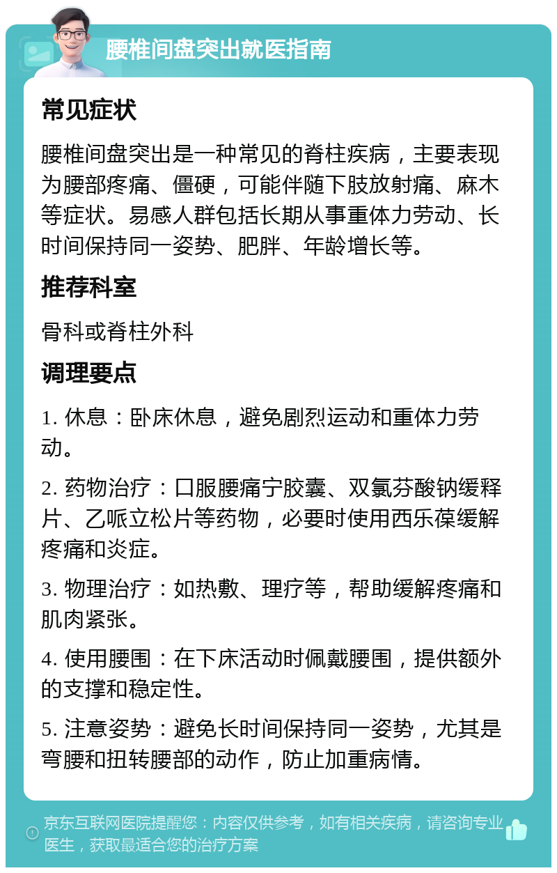 腰椎间盘突出就医指南 常见症状 腰椎间盘突出是一种常见的脊柱疾病，主要表现为腰部疼痛、僵硬，可能伴随下肢放射痛、麻木等症状。易感人群包括长期从事重体力劳动、长时间保持同一姿势、肥胖、年龄增长等。 推荐科室 骨科或脊柱外科 调理要点 1. 休息：卧床休息，避免剧烈运动和重体力劳动。 2. 药物治疗：口服腰痛宁胶囊、双氯芬酸钠缓释片、乙哌立松片等药物，必要时使用西乐葆缓解疼痛和炎症。 3. 物理治疗：如热敷、理疗等，帮助缓解疼痛和肌肉紧张。 4. 使用腰围：在下床活动时佩戴腰围，提供额外的支撑和稳定性。 5. 注意姿势：避免长时间保持同一姿势，尤其是弯腰和扭转腰部的动作，防止加重病情。