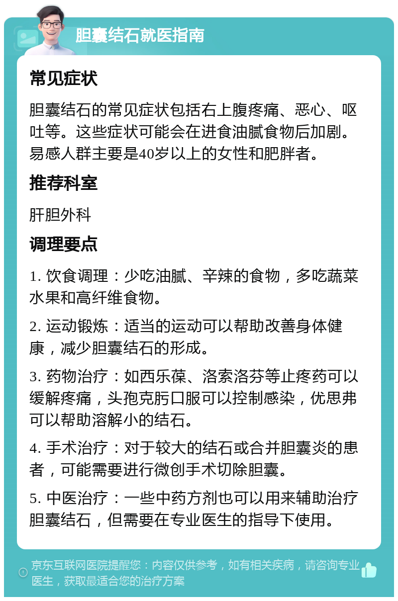 胆囊结石就医指南 常见症状 胆囊结石的常见症状包括右上腹疼痛、恶心、呕吐等。这些症状可能会在进食油腻食物后加剧。易感人群主要是40岁以上的女性和肥胖者。 推荐科室 肝胆外科 调理要点 1. 饮食调理：少吃油腻、辛辣的食物，多吃蔬菜水果和高纤维食物。 2. 运动锻炼：适当的运动可以帮助改善身体健康，减少胆囊结石的形成。 3. 药物治疗：如西乐葆、洛索洛芬等止疼药可以缓解疼痛，头孢克肟口服可以控制感染，优思弗可以帮助溶解小的结石。 4. 手术治疗：对于较大的结石或合并胆囊炎的患者，可能需要进行微创手术切除胆囊。 5. 中医治疗：一些中药方剂也可以用来辅助治疗胆囊结石，但需要在专业医生的指导下使用。