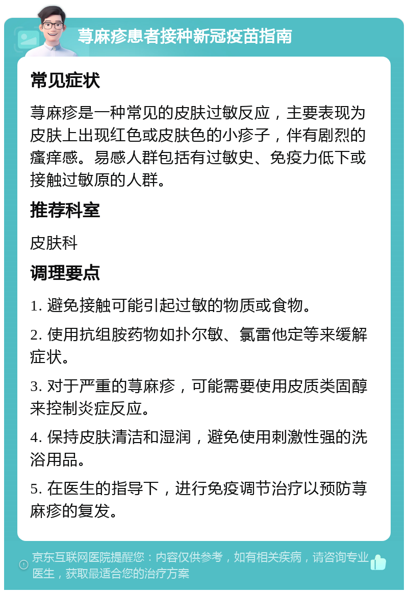 荨麻疹患者接种新冠疫苗指南 常见症状 荨麻疹是一种常见的皮肤过敏反应，主要表现为皮肤上出现红色或皮肤色的小疹子，伴有剧烈的瘙痒感。易感人群包括有过敏史、免疫力低下或接触过敏原的人群。 推荐科室 皮肤科 调理要点 1. 避免接触可能引起过敏的物质或食物。 2. 使用抗组胺药物如扑尔敏、氯雷他定等来缓解症状。 3. 对于严重的荨麻疹，可能需要使用皮质类固醇来控制炎症反应。 4. 保持皮肤清洁和湿润，避免使用刺激性强的洗浴用品。 5. 在医生的指导下，进行免疫调节治疗以预防荨麻疹的复发。