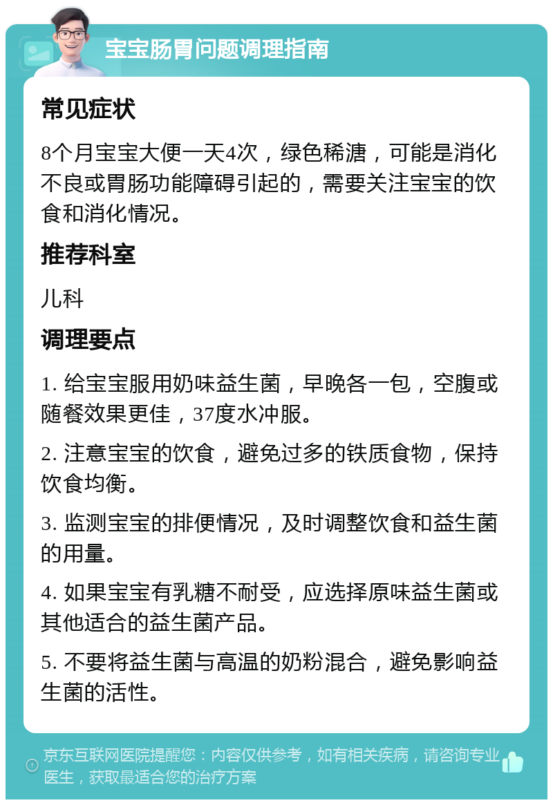 宝宝肠胃问题调理指南 常见症状 8个月宝宝大便一天4次，绿色稀溏，可能是消化不良或胃肠功能障碍引起的，需要关注宝宝的饮食和消化情况。 推荐科室 儿科 调理要点 1. 给宝宝服用奶味益生菌，早晚各一包，空腹或随餐效果更佳，37度水冲服。 2. 注意宝宝的饮食，避免过多的铁质食物，保持饮食均衡。 3. 监测宝宝的排便情况，及时调整饮食和益生菌的用量。 4. 如果宝宝有乳糖不耐受，应选择原味益生菌或其他适合的益生菌产品。 5. 不要将益生菌与高温的奶粉混合，避免影响益生菌的活性。