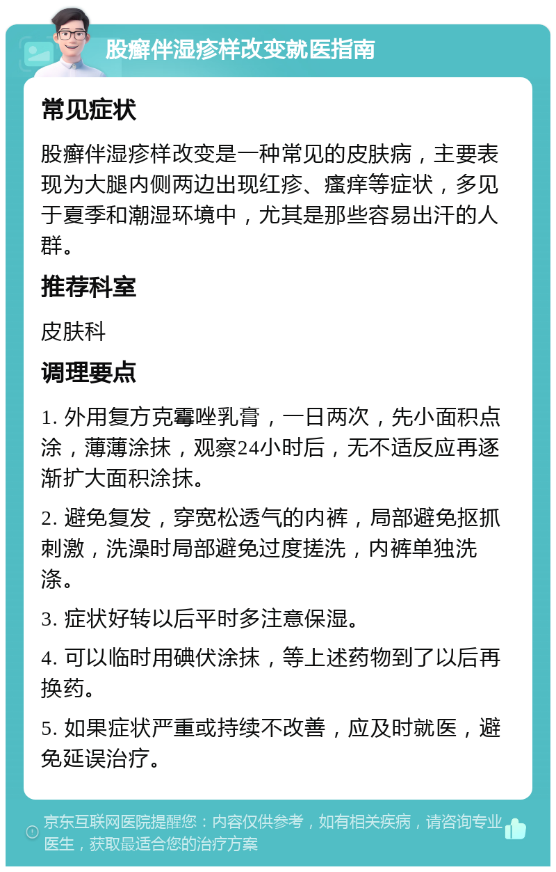 股癣伴湿疹样改变就医指南 常见症状 股癣伴湿疹样改变是一种常见的皮肤病，主要表现为大腿内侧两边出现红疹、瘙痒等症状，多见于夏季和潮湿环境中，尤其是那些容易出汗的人群。 推荐科室 皮肤科 调理要点 1. 外用复方克霉唑乳膏，一日两次，先小面积点涂，薄薄涂抹，观察24小时后，无不适反应再逐渐扩大面积涂抹。 2. 避免复发，穿宽松透气的内裤，局部避免抠抓刺激，洗澡时局部避免过度搓洗，内裤单独洗涤。 3. 症状好转以后平时多注意保湿。 4. 可以临时用碘伏涂抹，等上述药物到了以后再换药。 5. 如果症状严重或持续不改善，应及时就医，避免延误治疗。