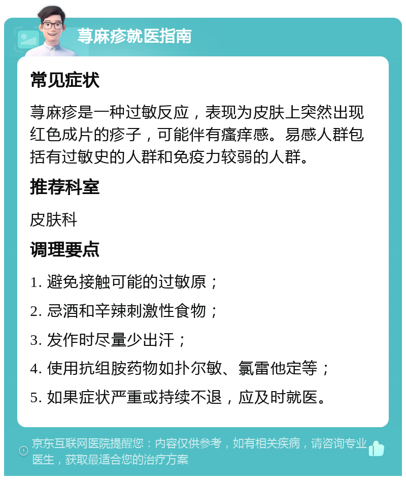 荨麻疹就医指南 常见症状 荨麻疹是一种过敏反应，表现为皮肤上突然出现红色成片的疹子，可能伴有瘙痒感。易感人群包括有过敏史的人群和免疫力较弱的人群。 推荐科室 皮肤科 调理要点 1. 避免接触可能的过敏原； 2. 忌酒和辛辣刺激性食物； 3. 发作时尽量少出汗； 4. 使用抗组胺药物如扑尔敏、氯雷他定等； 5. 如果症状严重或持续不退，应及时就医。