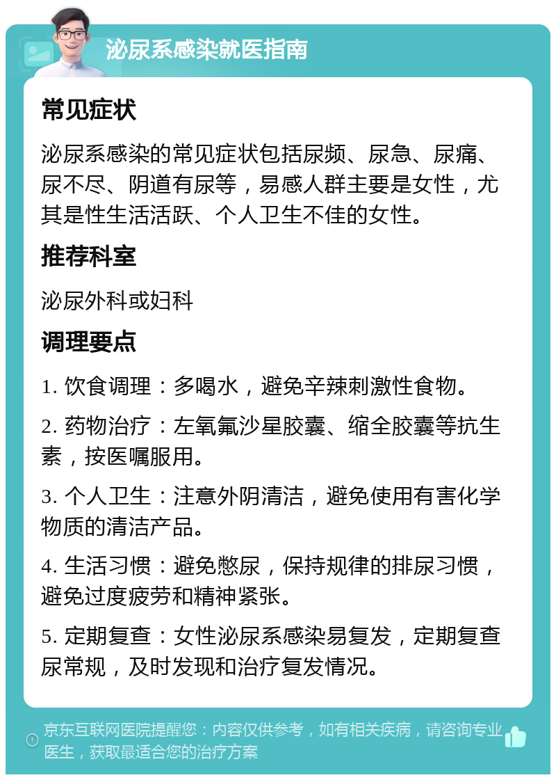 泌尿系感染就医指南 常见症状 泌尿系感染的常见症状包括尿频、尿急、尿痛、尿不尽、阴道有尿等，易感人群主要是女性，尤其是性生活活跃、个人卫生不佳的女性。 推荐科室 泌尿外科或妇科 调理要点 1. 饮食调理：多喝水，避免辛辣刺激性食物。 2. 药物治疗：左氧氟沙星胶囊、缩全胶囊等抗生素，按医嘱服用。 3. 个人卫生：注意外阴清洁，避免使用有害化学物质的清洁产品。 4. 生活习惯：避免憋尿，保持规律的排尿习惯，避免过度疲劳和精神紧张。 5. 定期复查：女性泌尿系感染易复发，定期复查尿常规，及时发现和治疗复发情况。