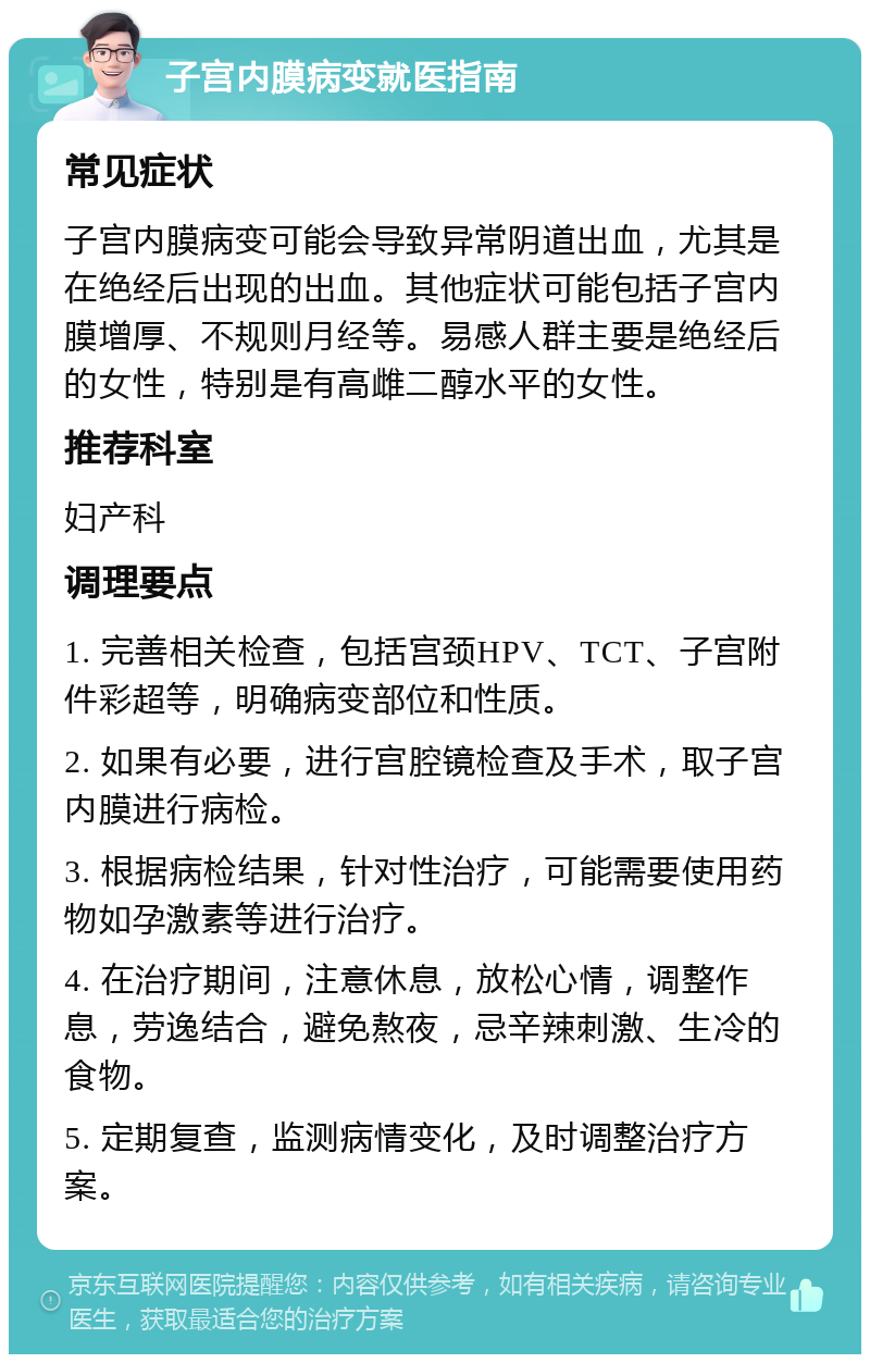 子宫内膜病变就医指南 常见症状 子宫内膜病变可能会导致异常阴道出血，尤其是在绝经后出现的出血。其他症状可能包括子宫内膜增厚、不规则月经等。易感人群主要是绝经后的女性，特别是有高雌二醇水平的女性。 推荐科室 妇产科 调理要点 1. 完善相关检查，包括宫颈HPV、TCT、子宫附件彩超等，明确病变部位和性质。 2. 如果有必要，进行宫腔镜检查及手术，取子宫内膜进行病检。 3. 根据病检结果，针对性治疗，可能需要使用药物如孕激素等进行治疗。 4. 在治疗期间，注意休息，放松心情，调整作息，劳逸结合，避免熬夜，忌辛辣刺激、生冷的食物。 5. 定期复查，监测病情变化，及时调整治疗方案。