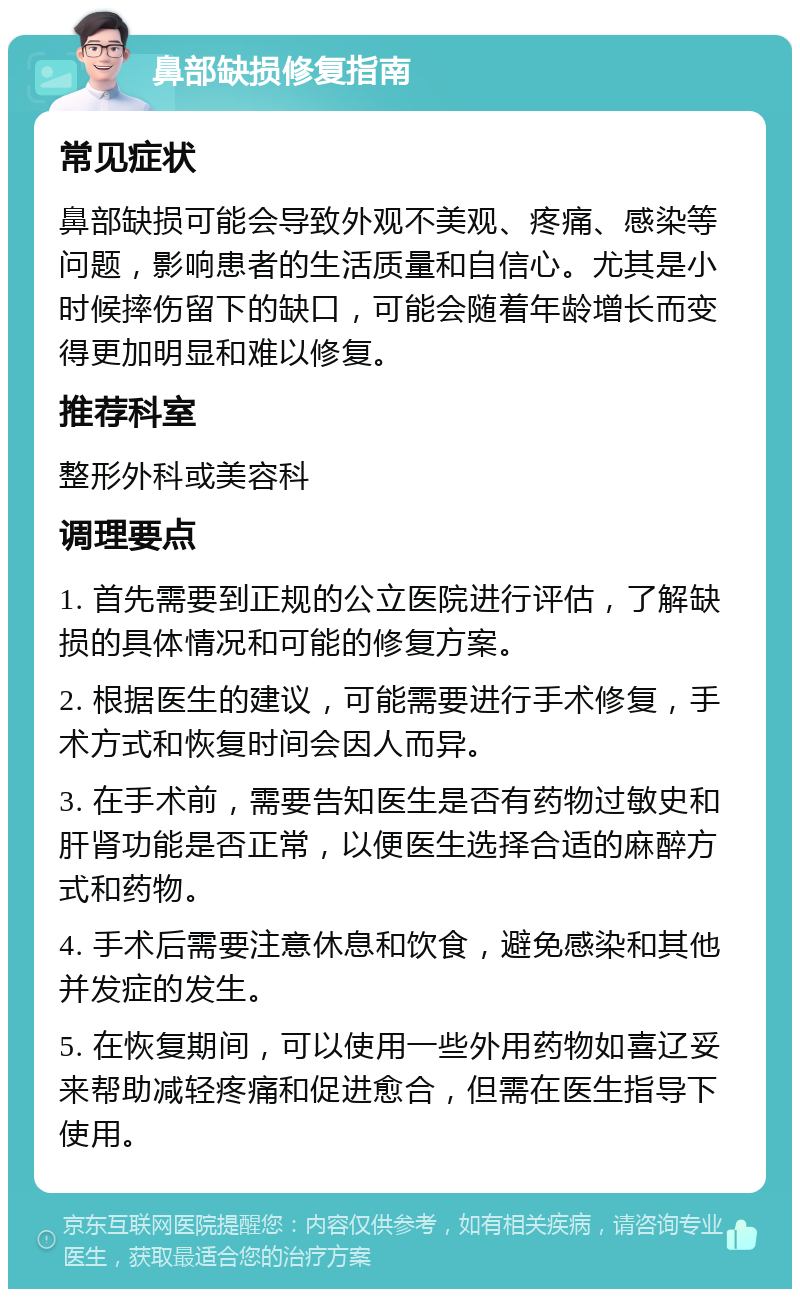 鼻部缺损修复指南 常见症状 鼻部缺损可能会导致外观不美观、疼痛、感染等问题，影响患者的生活质量和自信心。尤其是小时候摔伤留下的缺口，可能会随着年龄增长而变得更加明显和难以修复。 推荐科室 整形外科或美容科 调理要点 1. 首先需要到正规的公立医院进行评估，了解缺损的具体情况和可能的修复方案。 2. 根据医生的建议，可能需要进行手术修复，手术方式和恢复时间会因人而异。 3. 在手术前，需要告知医生是否有药物过敏史和肝肾功能是否正常，以便医生选择合适的麻醉方式和药物。 4. 手术后需要注意休息和饮食，避免感染和其他并发症的发生。 5. 在恢复期间，可以使用一些外用药物如喜辽妥来帮助减轻疼痛和促进愈合，但需在医生指导下使用。