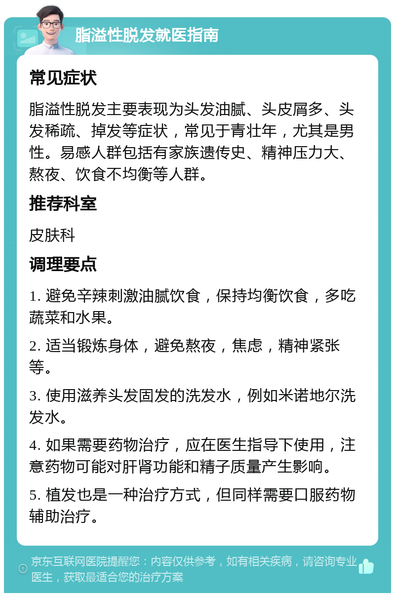 脂溢性脱发就医指南 常见症状 脂溢性脱发主要表现为头发油腻、头皮屑多、头发稀疏、掉发等症状，常见于青壮年，尤其是男性。易感人群包括有家族遗传史、精神压力大、熬夜、饮食不均衡等人群。 推荐科室 皮肤科 调理要点 1. 避免辛辣刺激油腻饮食，保持均衡饮食，多吃蔬菜和水果。 2. 适当锻炼身体，避免熬夜，焦虑，精神紧张等。 3. 使用滋养头发固发的洗发水，例如米诺地尔洗发水。 4. 如果需要药物治疗，应在医生指导下使用，注意药物可能对肝肾功能和精子质量产生影响。 5. 植发也是一种治疗方式，但同样需要口服药物辅助治疗。