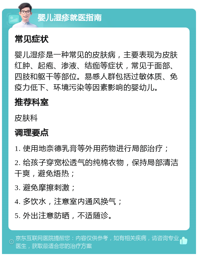 婴儿湿疹就医指南 常见症状 婴儿湿疹是一种常见的皮肤病，主要表现为皮肤红肿、起疱、渗液、结痂等症状，常见于面部、四肢和躯干等部位。易感人群包括过敏体质、免疫力低下、环境污染等因素影响的婴幼儿。 推荐科室 皮肤科 调理要点 1. 使用地奈德乳膏等外用药物进行局部治疗； 2. 给孩子穿宽松透气的纯棉衣物，保持局部清洁干爽，避免焐热； 3. 避免摩擦刺激； 4. 多饮水，注意室内通风换气； 5. 外出注意防晒，不适随诊。