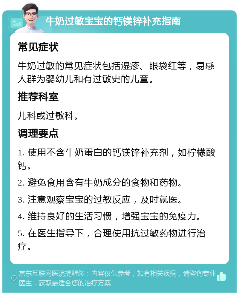 牛奶过敏宝宝的钙镁锌补充指南 常见症状 牛奶过敏的常见症状包括湿疹、眼袋红等，易感人群为婴幼儿和有过敏史的儿童。 推荐科室 儿科或过敏科。 调理要点 1. 使用不含牛奶蛋白的钙镁锌补充剂，如柠檬酸钙。 2. 避免食用含有牛奶成分的食物和药物。 3. 注意观察宝宝的过敏反应，及时就医。 4. 维持良好的生活习惯，增强宝宝的免疫力。 5. 在医生指导下，合理使用抗过敏药物进行治疗。