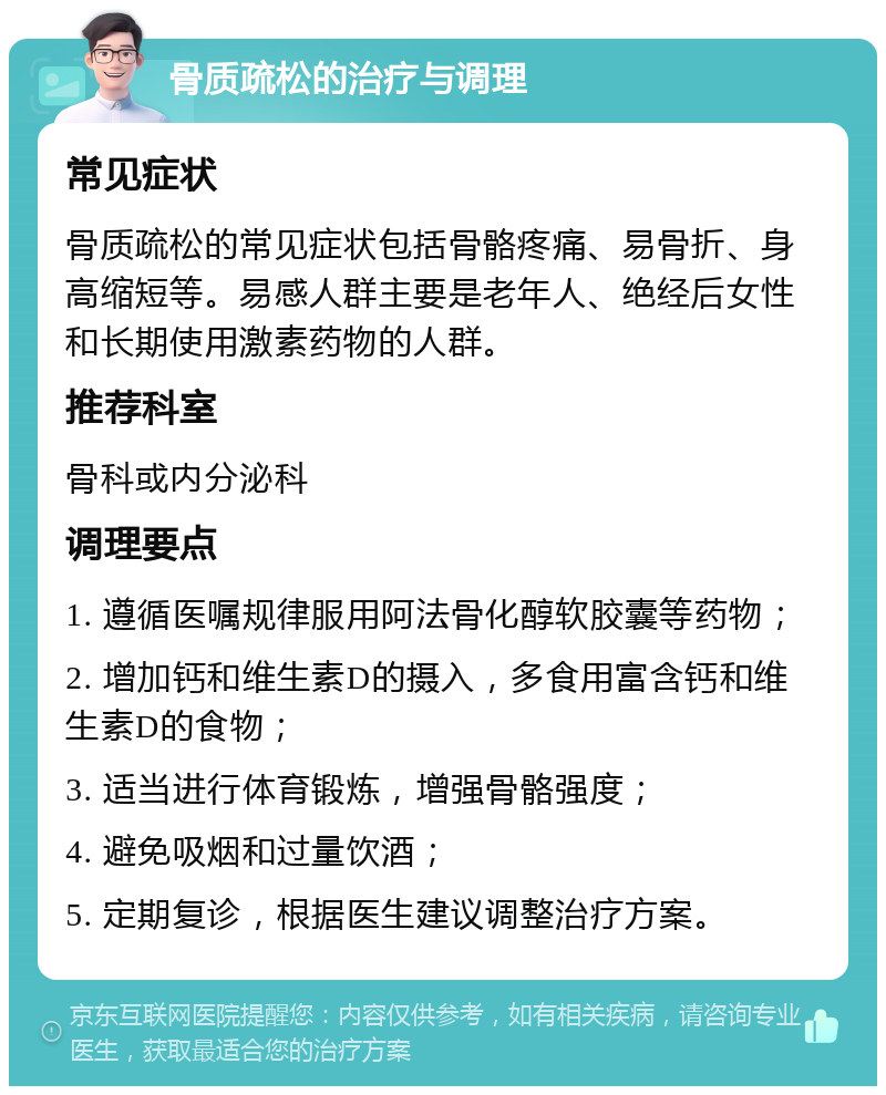 骨质疏松的治疗与调理 常见症状 骨质疏松的常见症状包括骨骼疼痛、易骨折、身高缩短等。易感人群主要是老年人、绝经后女性和长期使用激素药物的人群。 推荐科室 骨科或内分泌科 调理要点 1. 遵循医嘱规律服用阿法骨化醇软胶囊等药物； 2. 增加钙和维生素D的摄入，多食用富含钙和维生素D的食物； 3. 适当进行体育锻炼，增强骨骼强度； 4. 避免吸烟和过量饮酒； 5. 定期复诊，根据医生建议调整治疗方案。