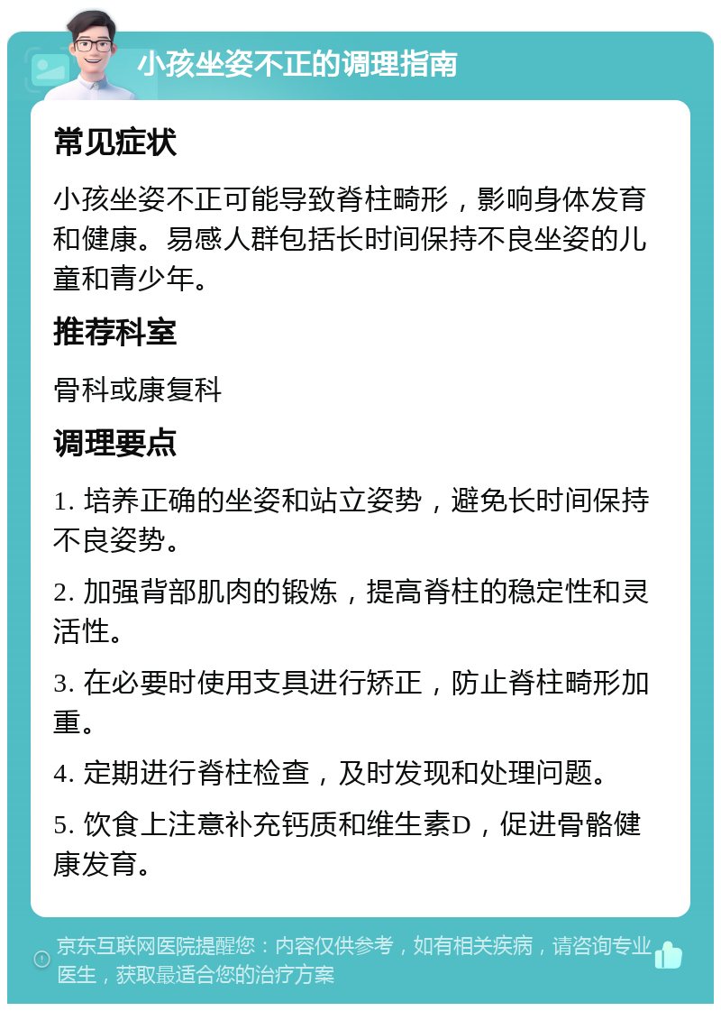 小孩坐姿不正的调理指南 常见症状 小孩坐姿不正可能导致脊柱畸形，影响身体发育和健康。易感人群包括长时间保持不良坐姿的儿童和青少年。 推荐科室 骨科或康复科 调理要点 1. 培养正确的坐姿和站立姿势，避免长时间保持不良姿势。 2. 加强背部肌肉的锻炼，提高脊柱的稳定性和灵活性。 3. 在必要时使用支具进行矫正，防止脊柱畸形加重。 4. 定期进行脊柱检查，及时发现和处理问题。 5. 饮食上注意补充钙质和维生素D，促进骨骼健康发育。