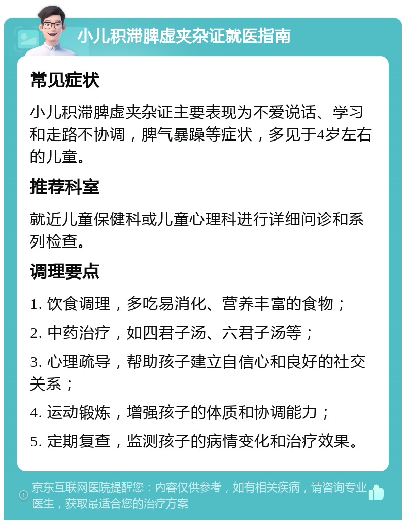 小儿积滞脾虚夹杂证就医指南 常见症状 小儿积滞脾虚夹杂证主要表现为不爱说话、学习和走路不协调，脾气暴躁等症状，多见于4岁左右的儿童。 推荐科室 就近儿童保健科或儿童心理科进行详细问诊和系列检查。 调理要点 1. 饮食调理，多吃易消化、营养丰富的食物； 2. 中药治疗，如四君子汤、六君子汤等； 3. 心理疏导，帮助孩子建立自信心和良好的社交关系； 4. 运动锻炼，增强孩子的体质和协调能力； 5. 定期复查，监测孩子的病情变化和治疗效果。