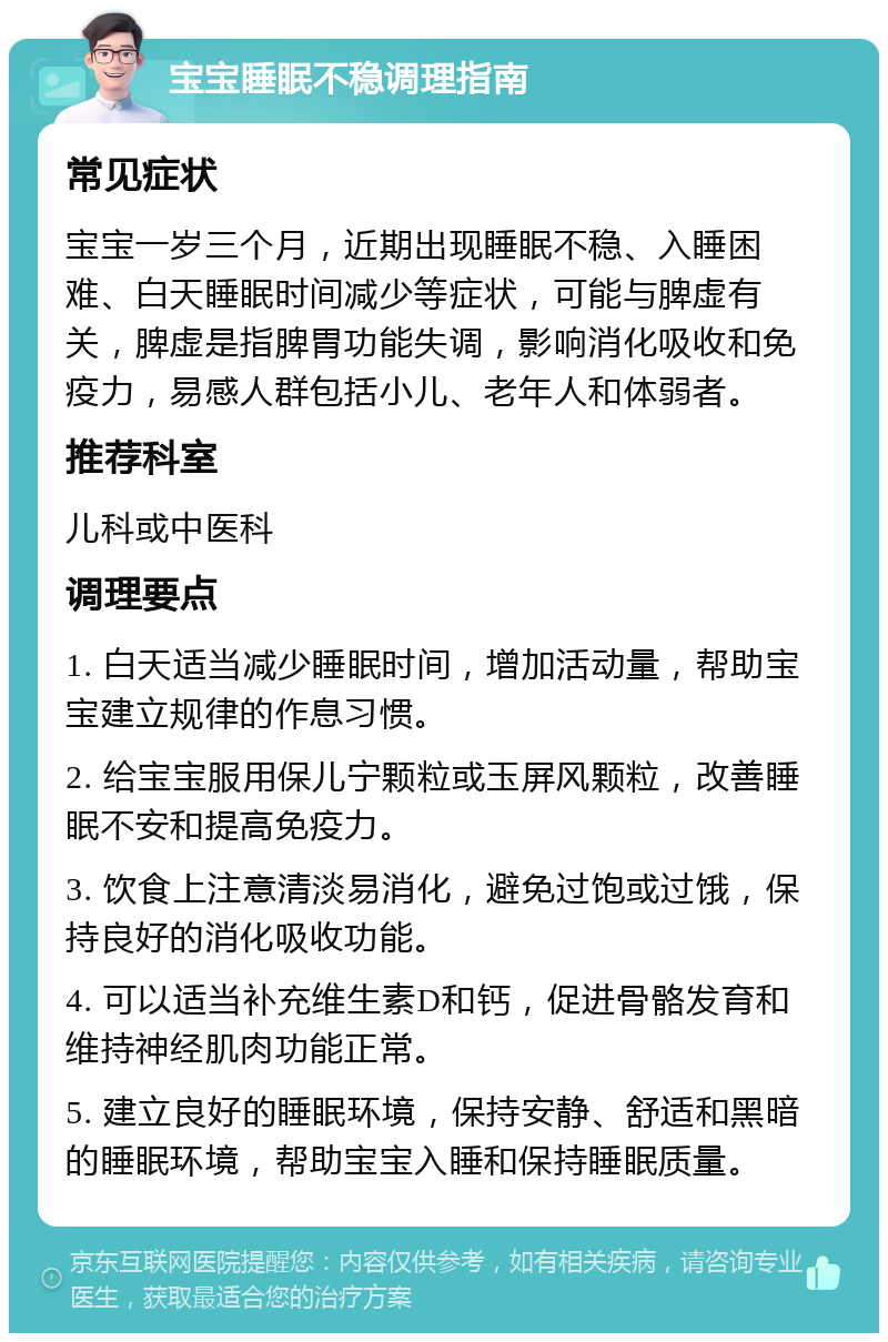 宝宝睡眠不稳调理指南 常见症状 宝宝一岁三个月，近期出现睡眠不稳、入睡困难、白天睡眠时间减少等症状，可能与脾虚有关，脾虚是指脾胃功能失调，影响消化吸收和免疫力，易感人群包括小儿、老年人和体弱者。 推荐科室 儿科或中医科 调理要点 1. 白天适当减少睡眠时间，增加活动量，帮助宝宝建立规律的作息习惯。 2. 给宝宝服用保儿宁颗粒或玉屏风颗粒，改善睡眠不安和提高免疫力。 3. 饮食上注意清淡易消化，避免过饱或过饿，保持良好的消化吸收功能。 4. 可以适当补充维生素D和钙，促进骨骼发育和维持神经肌肉功能正常。 5. 建立良好的睡眠环境，保持安静、舒适和黑暗的睡眠环境，帮助宝宝入睡和保持睡眠质量。