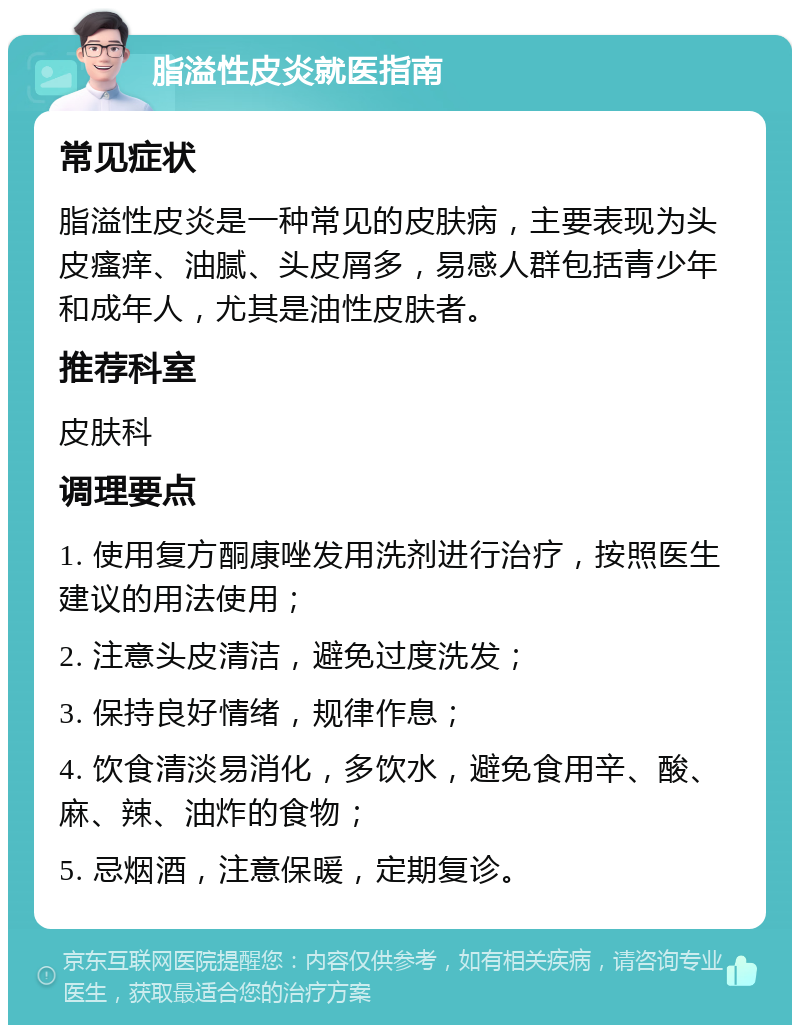 脂溢性皮炎就医指南 常见症状 脂溢性皮炎是一种常见的皮肤病，主要表现为头皮瘙痒、油腻、头皮屑多，易感人群包括青少年和成年人，尤其是油性皮肤者。 推荐科室 皮肤科 调理要点 1. 使用复方酮康唑发用洗剂进行治疗，按照医生建议的用法使用； 2. 注意头皮清洁，避免过度洗发； 3. 保持良好情绪，规律作息； 4. 饮食清淡易消化，多饮水，避免食用辛、酸、麻、辣、油炸的食物； 5. 忌烟酒，注意保暖，定期复诊。