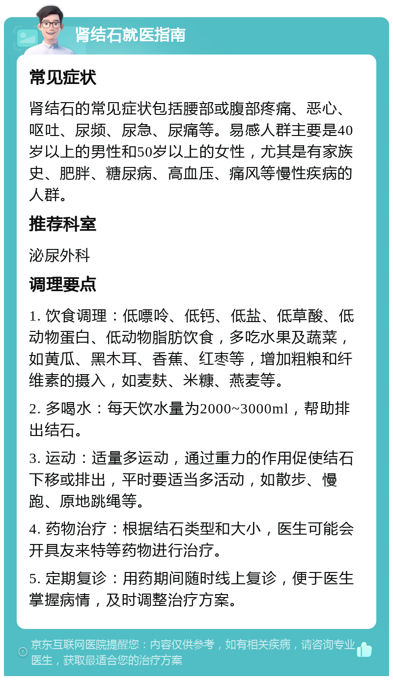 肾结石就医指南 常见症状 肾结石的常见症状包括腰部或腹部疼痛、恶心、呕吐、尿频、尿急、尿痛等。易感人群主要是40岁以上的男性和50岁以上的女性，尤其是有家族史、肥胖、糖尿病、高血压、痛风等慢性疾病的人群。 推荐科室 泌尿外科 调理要点 1. 饮食调理：低嘌呤、低钙、低盐、低草酸、低动物蛋白、低动物脂肪饮食，多吃水果及蔬菜，如黄瓜、黑木耳、香蕉、红枣等，增加粗粮和纤维素的摄入，如麦麸、米糠、燕麦等。 2. 多喝水：每天饮水量为2000~3000ml，帮助排出结石。 3. 运动：适量多运动，通过重力的作用促使结石下移或排出，平时要适当多活动，如散步、慢跑、原地跳绳等。 4. 药物治疗：根据结石类型和大小，医生可能会开具友来特等药物进行治疗。 5. 定期复诊：用药期间随时线上复诊，便于医生掌握病情，及时调整治疗方案。