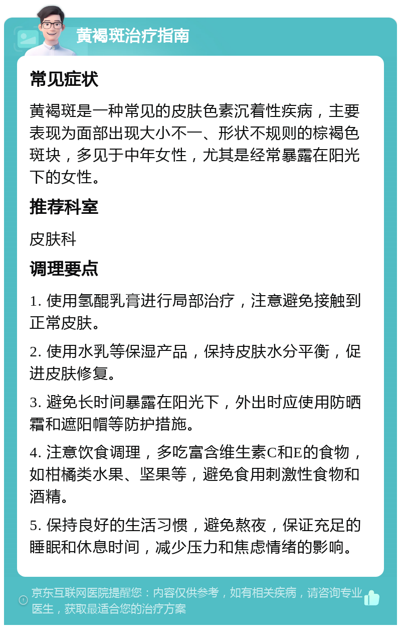 黄褐斑治疗指南 常见症状 黄褐斑是一种常见的皮肤色素沉着性疾病，主要表现为面部出现大小不一、形状不规则的棕褐色斑块，多见于中年女性，尤其是经常暴露在阳光下的女性。 推荐科室 皮肤科 调理要点 1. 使用氢醌乳膏进行局部治疗，注意避免接触到正常皮肤。 2. 使用水乳等保湿产品，保持皮肤水分平衡，促进皮肤修复。 3. 避免长时间暴露在阳光下，外出时应使用防晒霜和遮阳帽等防护措施。 4. 注意饮食调理，多吃富含维生素C和E的食物，如柑橘类水果、坚果等，避免食用刺激性食物和酒精。 5. 保持良好的生活习惯，避免熬夜，保证充足的睡眠和休息时间，减少压力和焦虑情绪的影响。