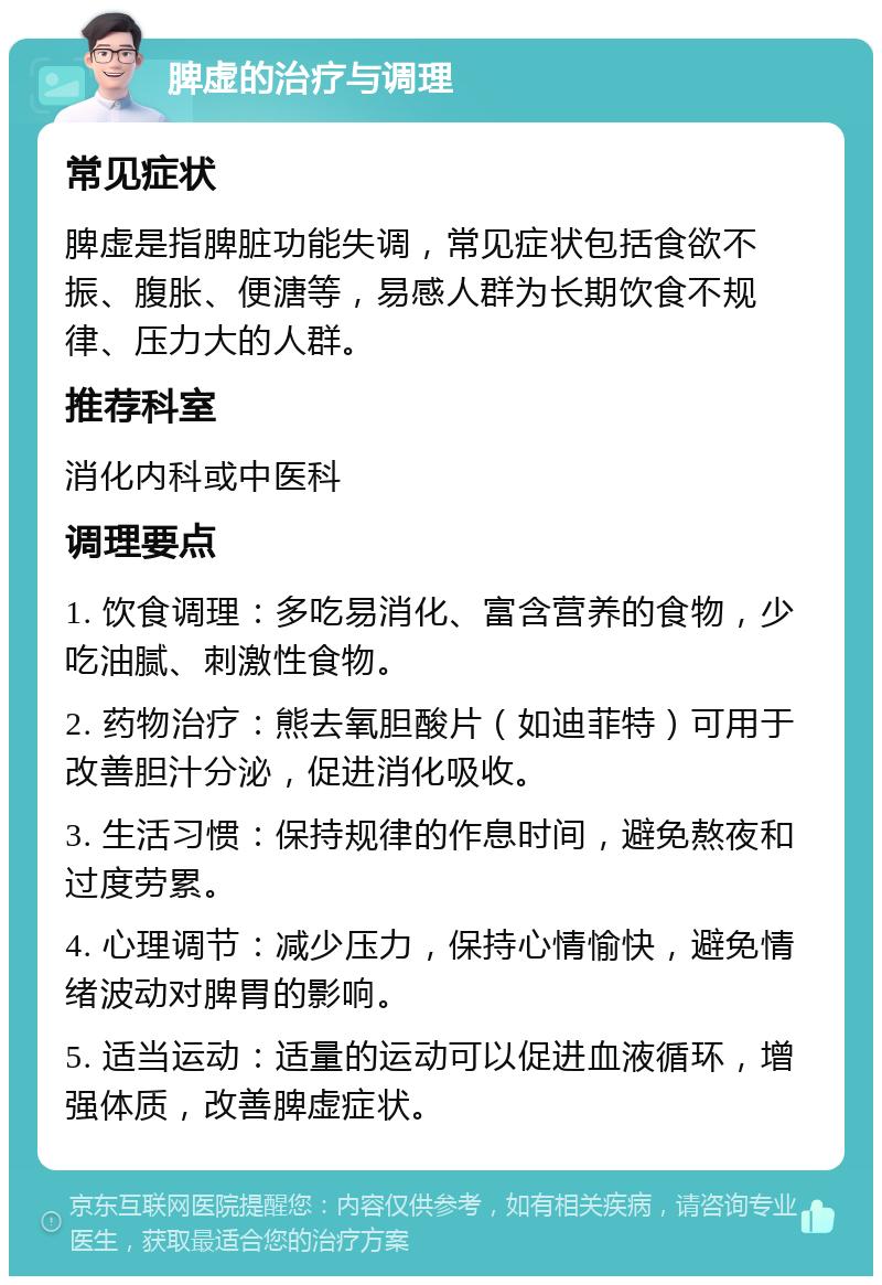 脾虚的治疗与调理 常见症状 脾虚是指脾脏功能失调，常见症状包括食欲不振、腹胀、便溏等，易感人群为长期饮食不规律、压力大的人群。 推荐科室 消化内科或中医科 调理要点 1. 饮食调理：多吃易消化、富含营养的食物，少吃油腻、刺激性食物。 2. 药物治疗：熊去氧胆酸片（如迪菲特）可用于改善胆汁分泌，促进消化吸收。 3. 生活习惯：保持规律的作息时间，避免熬夜和过度劳累。 4. 心理调节：减少压力，保持心情愉快，避免情绪波动对脾胃的影响。 5. 适当运动：适量的运动可以促进血液循环，增强体质，改善脾虚症状。