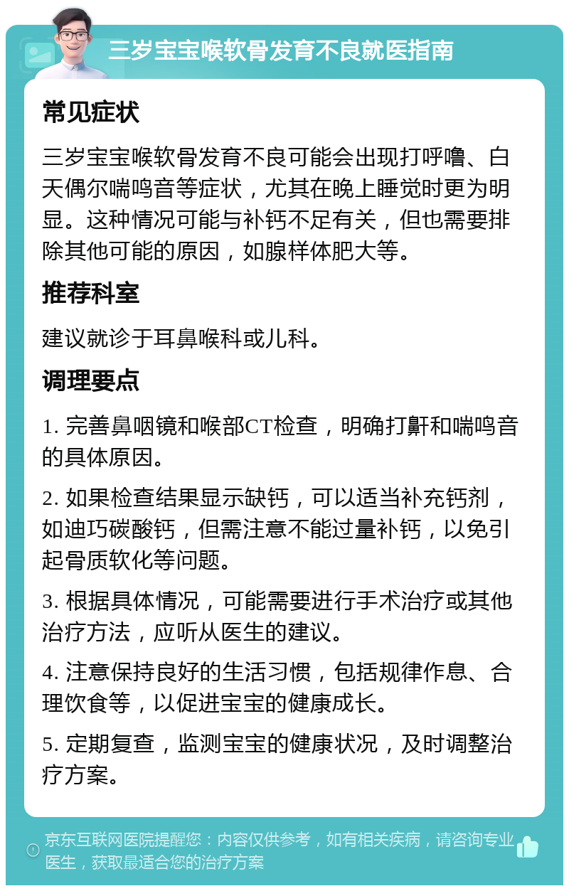 三岁宝宝喉软骨发育不良就医指南 常见症状 三岁宝宝喉软骨发育不良可能会出现打呼噜、白天偶尔喘鸣音等症状，尤其在晚上睡觉时更为明显。这种情况可能与补钙不足有关，但也需要排除其他可能的原因，如腺样体肥大等。 推荐科室 建议就诊于耳鼻喉科或儿科。 调理要点 1. 完善鼻咽镜和喉部CT检查，明确打鼾和喘鸣音的具体原因。 2. 如果检查结果显示缺钙，可以适当补充钙剂，如迪巧碳酸钙，但需注意不能过量补钙，以免引起骨质软化等问题。 3. 根据具体情况，可能需要进行手术治疗或其他治疗方法，应听从医生的建议。 4. 注意保持良好的生活习惯，包括规律作息、合理饮食等，以促进宝宝的健康成长。 5. 定期复查，监测宝宝的健康状况，及时调整治疗方案。