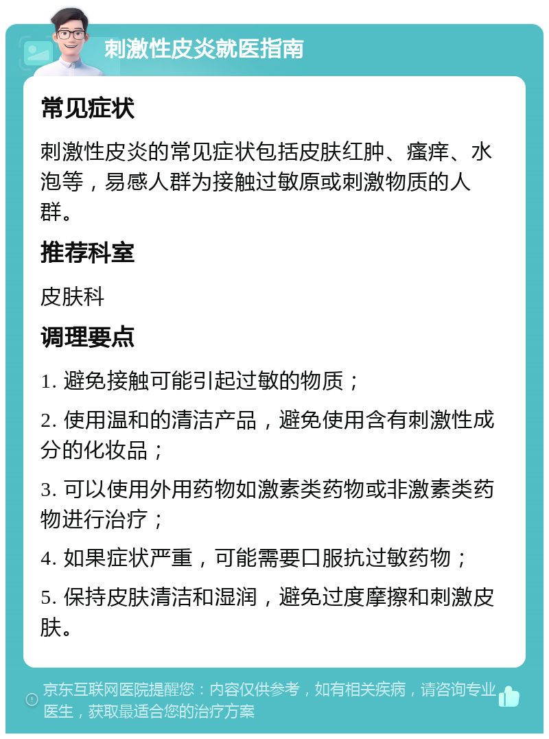 刺激性皮炎就医指南 常见症状 刺激性皮炎的常见症状包括皮肤红肿、瘙痒、水泡等，易感人群为接触过敏原或刺激物质的人群。 推荐科室 皮肤科 调理要点 1. 避免接触可能引起过敏的物质； 2. 使用温和的清洁产品，避免使用含有刺激性成分的化妆品； 3. 可以使用外用药物如激素类药物或非激素类药物进行治疗； 4. 如果症状严重，可能需要口服抗过敏药物； 5. 保持皮肤清洁和湿润，避免过度摩擦和刺激皮肤。