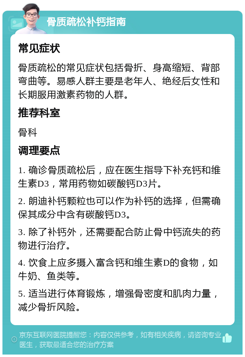 骨质疏松补钙指南 常见症状 骨质疏松的常见症状包括骨折、身高缩短、背部弯曲等。易感人群主要是老年人、绝经后女性和长期服用激素药物的人群。 推荐科室 骨科 调理要点 1. 确诊骨质疏松后，应在医生指导下补充钙和维生素D3，常用药物如碳酸钙D3片。 2. 朗迪补钙颗粒也可以作为补钙的选择，但需确保其成分中含有碳酸钙D3。 3. 除了补钙外，还需要配合防止骨中钙流失的药物进行治疗。 4. 饮食上应多摄入富含钙和维生素D的食物，如牛奶、鱼类等。 5. 适当进行体育锻炼，增强骨密度和肌肉力量，减少骨折风险。