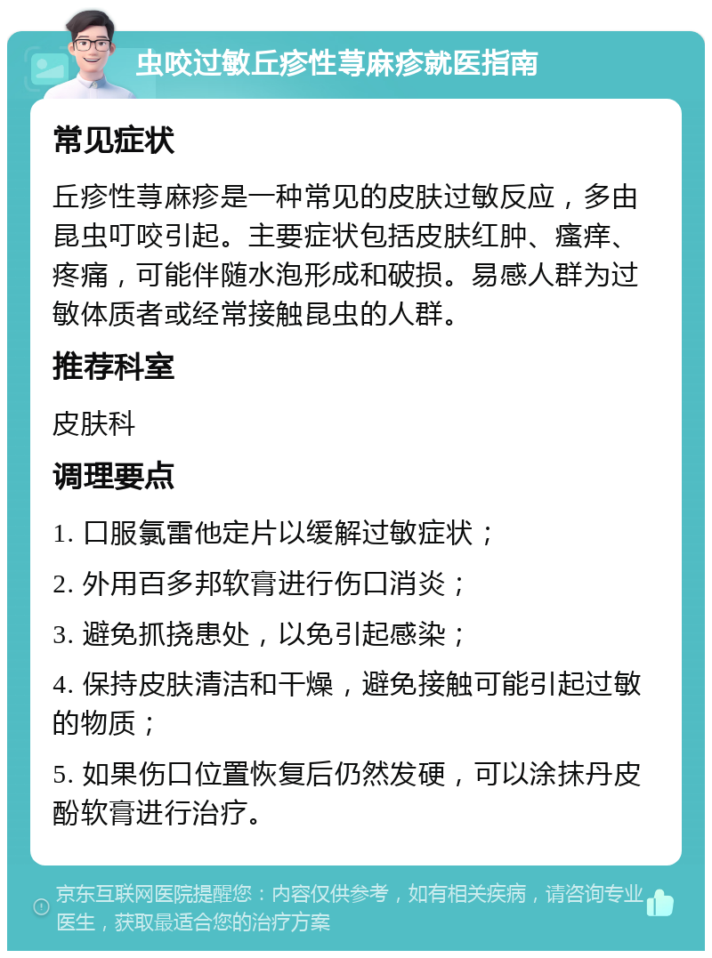 虫咬过敏丘疹性荨麻疹就医指南 常见症状 丘疹性荨麻疹是一种常见的皮肤过敏反应，多由昆虫叮咬引起。主要症状包括皮肤红肿、瘙痒、疼痛，可能伴随水泡形成和破损。易感人群为过敏体质者或经常接触昆虫的人群。 推荐科室 皮肤科 调理要点 1. 口服氯雷他定片以缓解过敏症状； 2. 外用百多邦软膏进行伤口消炎； 3. 避免抓挠患处，以免引起感染； 4. 保持皮肤清洁和干燥，避免接触可能引起过敏的物质； 5. 如果伤口位置恢复后仍然发硬，可以涂抹丹皮酚软膏进行治疗。