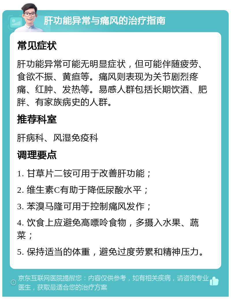 肝功能异常与痛风的治疗指南 常见症状 肝功能异常可能无明显症状，但可能伴随疲劳、食欲不振、黄疸等。痛风则表现为关节剧烈疼痛、红肿、发热等。易感人群包括长期饮酒、肥胖、有家族病史的人群。 推荐科室 肝病科、风湿免疫科 调理要点 1. 甘草片二铵可用于改善肝功能； 2. 维生素C有助于降低尿酸水平； 3. 苯溴马隆可用于控制痛风发作； 4. 饮食上应避免高嘌呤食物，多摄入水果、蔬菜； 5. 保持适当的体重，避免过度劳累和精神压力。