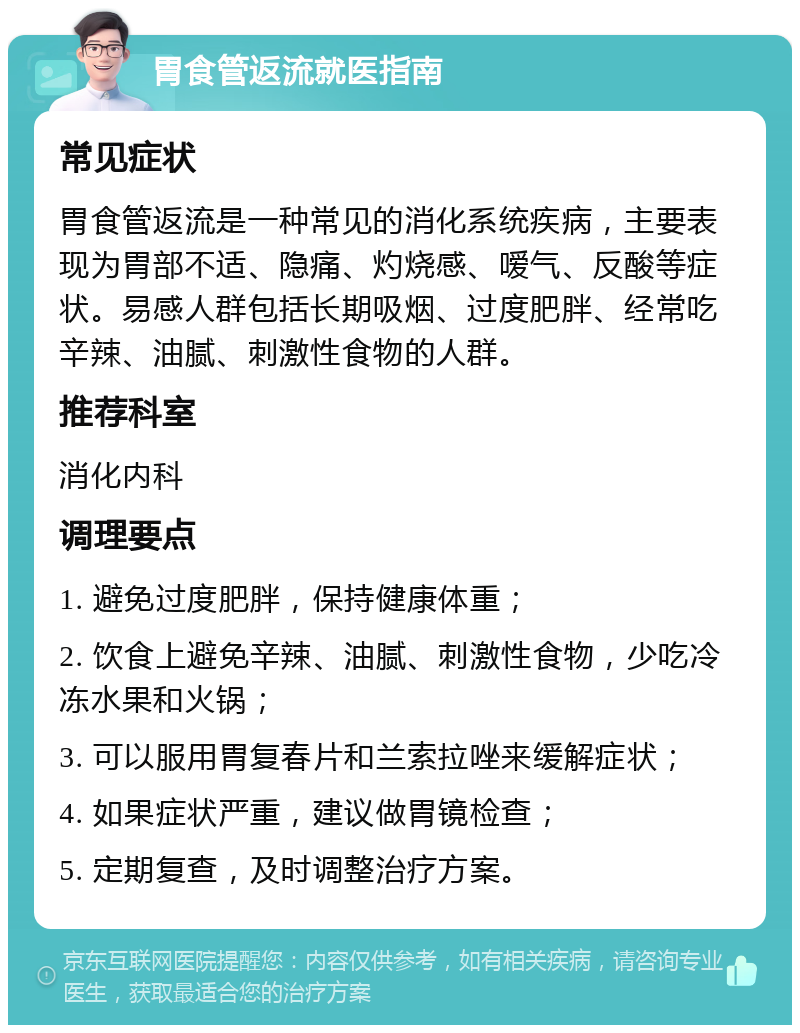 胃食管返流就医指南 常见症状 胃食管返流是一种常见的消化系统疾病，主要表现为胃部不适、隐痛、灼烧感、嗳气、反酸等症状。易感人群包括长期吸烟、过度肥胖、经常吃辛辣、油腻、刺激性食物的人群。 推荐科室 消化内科 调理要点 1. 避免过度肥胖，保持健康体重； 2. 饮食上避免辛辣、油腻、刺激性食物，少吃冷冻水果和火锅； 3. 可以服用胃复春片和兰索拉唑来缓解症状； 4. 如果症状严重，建议做胃镜检查； 5. 定期复查，及时调整治疗方案。