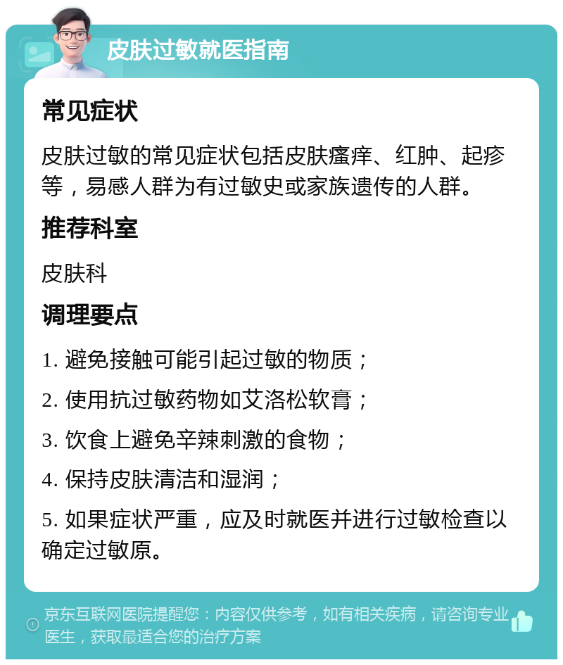 皮肤过敏就医指南 常见症状 皮肤过敏的常见症状包括皮肤瘙痒、红肿、起疹等，易感人群为有过敏史或家族遗传的人群。 推荐科室 皮肤科 调理要点 1. 避免接触可能引起过敏的物质； 2. 使用抗过敏药物如艾洛松软膏； 3. 饮食上避免辛辣刺激的食物； 4. 保持皮肤清洁和湿润； 5. 如果症状严重，应及时就医并进行过敏检查以确定过敏原。