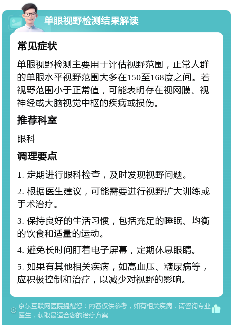 单眼视野检测结果解读 常见症状 单眼视野检测主要用于评估视野范围，正常人群的单眼水平视野范围大多在150至168度之间。若视野范围小于正常值，可能表明存在视网膜、视神经或大脑视觉中枢的疾病或损伤。 推荐科室 眼科 调理要点 1. 定期进行眼科检查，及时发现视野问题。 2. 根据医生建议，可能需要进行视野扩大训练或手术治疗。 3. 保持良好的生活习惯，包括充足的睡眠、均衡的饮食和适量的运动。 4. 避免长时间盯着电子屏幕，定期休息眼睛。 5. 如果有其他相关疾病，如高血压、糖尿病等，应积极控制和治疗，以减少对视野的影响。