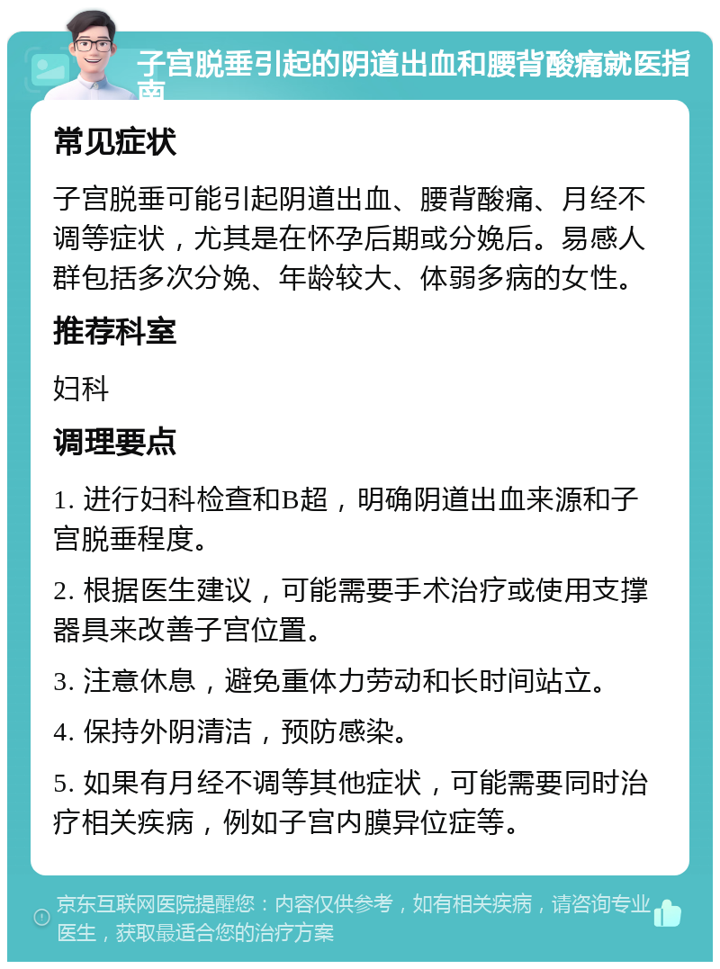 子宫脱垂引起的阴道出血和腰背酸痛就医指南 常见症状 子宫脱垂可能引起阴道出血、腰背酸痛、月经不调等症状，尤其是在怀孕后期或分娩后。易感人群包括多次分娩、年龄较大、体弱多病的女性。 推荐科室 妇科 调理要点 1. 进行妇科检查和B超，明确阴道出血来源和子宫脱垂程度。 2. 根据医生建议，可能需要手术治疗或使用支撑器具来改善子宫位置。 3. 注意休息，避免重体力劳动和长时间站立。 4. 保持外阴清洁，预防感染。 5. 如果有月经不调等其他症状，可能需要同时治疗相关疾病，例如子宫内膜异位症等。