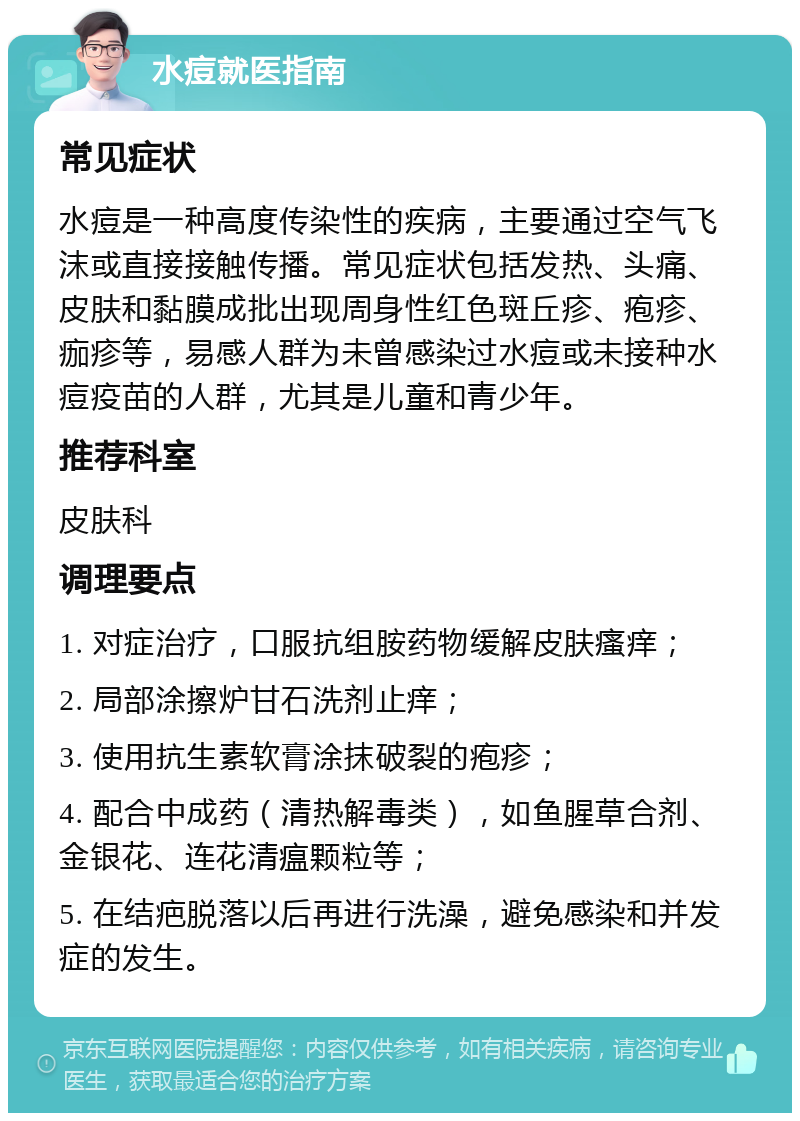 水痘就医指南 常见症状 水痘是一种高度传染性的疾病，主要通过空气飞沫或直接接触传播。常见症状包括发热、头痛、皮肤和黏膜成批出现周身性红色斑丘疹、疱疹、痂疹等，易感人群为未曾感染过水痘或未接种水痘疫苗的人群，尤其是儿童和青少年。 推荐科室 皮肤科 调理要点 1. 对症治疗，口服抗组胺药物缓解皮肤瘙痒； 2. 局部涂擦炉甘石洗剂止痒； 3. 使用抗生素软膏涂抹破裂的疱疹； 4. 配合中成药（清热解毒类），如鱼腥草合剂、金银花、连花清瘟颗粒等； 5. 在结疤脱落以后再进行洗澡，避免感染和并发症的发生。