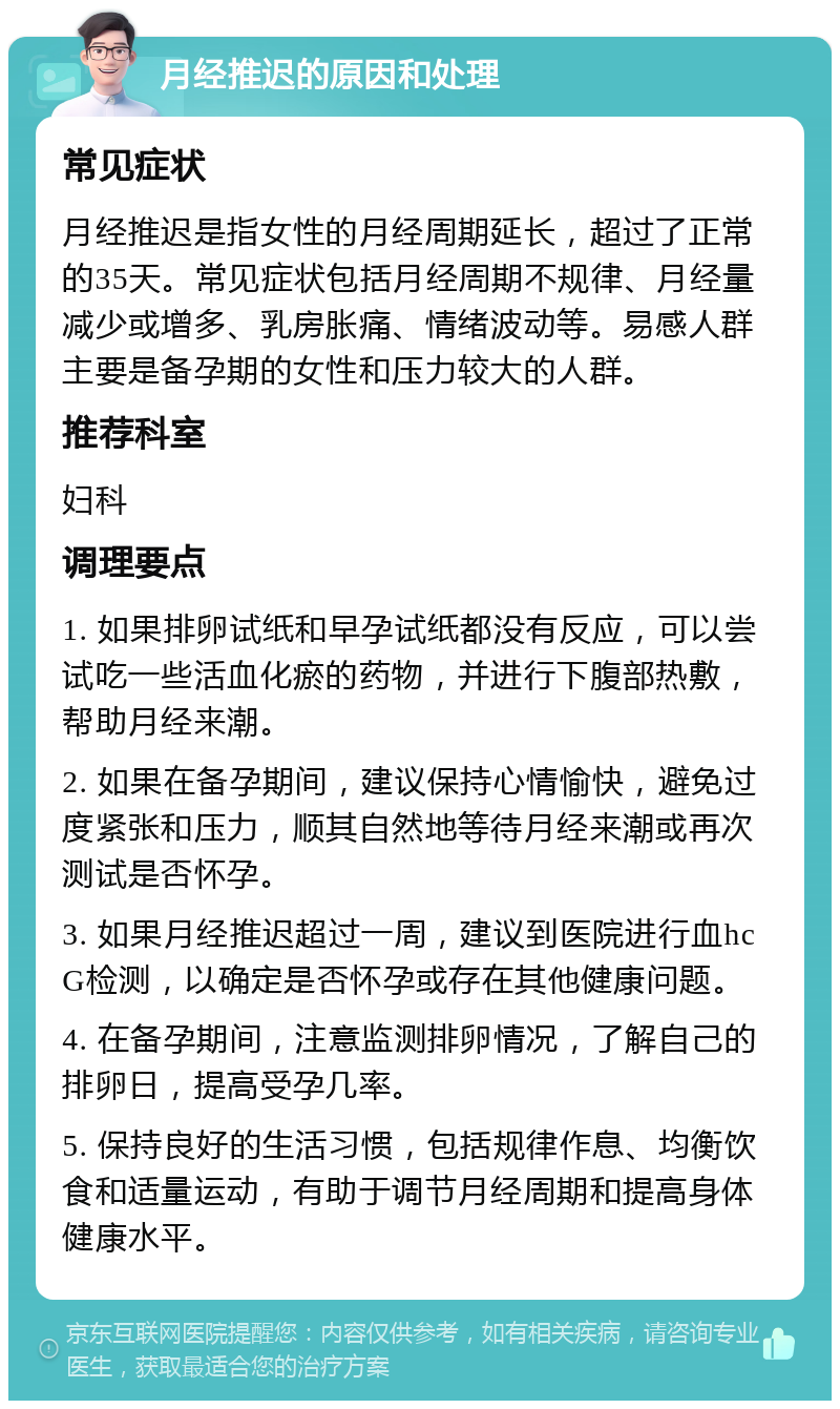 月经推迟的原因和处理 常见症状 月经推迟是指女性的月经周期延长，超过了正常的35天。常见症状包括月经周期不规律、月经量减少或增多、乳房胀痛、情绪波动等。易感人群主要是备孕期的女性和压力较大的人群。 推荐科室 妇科 调理要点 1. 如果排卵试纸和早孕试纸都没有反应，可以尝试吃一些活血化瘀的药物，并进行下腹部热敷，帮助月经来潮。 2. 如果在备孕期间，建议保持心情愉快，避免过度紧张和压力，顺其自然地等待月经来潮或再次测试是否怀孕。 3. 如果月经推迟超过一周，建议到医院进行血hc G检测，以确定是否怀孕或存在其他健康问题。 4. 在备孕期间，注意监测排卵情况，了解自己的排卵日，提高受孕几率。 5. 保持良好的生活习惯，包括规律作息、均衡饮食和适量运动，有助于调节月经周期和提高身体健康水平。