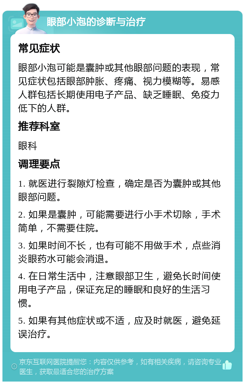 眼部小泡的诊断与治疗 常见症状 眼部小泡可能是囊肿或其他眼部问题的表现，常见症状包括眼部肿胀、疼痛、视力模糊等。易感人群包括长期使用电子产品、缺乏睡眠、免疫力低下的人群。 推荐科室 眼科 调理要点 1. 就医进行裂隙灯检查，确定是否为囊肿或其他眼部问题。 2. 如果是囊肿，可能需要进行小手术切除，手术简单，不需要住院。 3. 如果时间不长，也有可能不用做手术，点些消炎眼药水可能会消退。 4. 在日常生活中，注意眼部卫生，避免长时间使用电子产品，保证充足的睡眠和良好的生活习惯。 5. 如果有其他症状或不适，应及时就医，避免延误治疗。