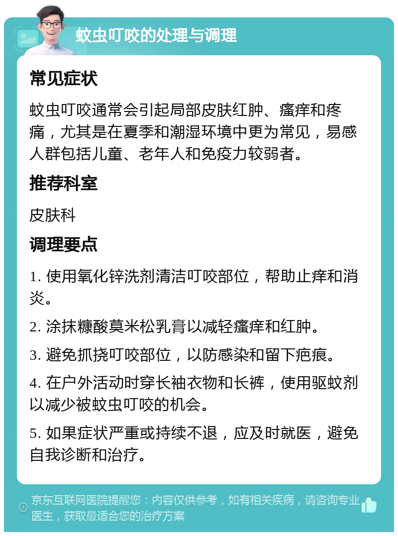 蚊虫叮咬的处理与调理 常见症状 蚊虫叮咬通常会引起局部皮肤红肿、瘙痒和疼痛，尤其是在夏季和潮湿环境中更为常见，易感人群包括儿童、老年人和免疫力较弱者。 推荐科室 皮肤科 调理要点 1. 使用氧化锌洗剂清洁叮咬部位，帮助止痒和消炎。 2. 涂抹糠酸莫米松乳膏以减轻瘙痒和红肿。 3. 避免抓挠叮咬部位，以防感染和留下疤痕。 4. 在户外活动时穿长袖衣物和长裤，使用驱蚊剂以减少被蚊虫叮咬的机会。 5. 如果症状严重或持续不退，应及时就医，避免自我诊断和治疗。