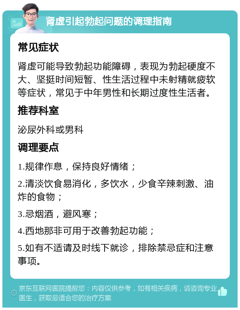 肾虚引起勃起问题的调理指南 常见症状 肾虚可能导致勃起功能障碍，表现为勃起硬度不大、坚挺时间短暂、性生活过程中未射精就疲软等症状，常见于中年男性和长期过度性生活者。 推荐科室 泌尿外科或男科 调理要点 1.规律作息，保持良好情绪； 2.清淡饮食易消化，多饮水，少食辛辣刺激、油炸的食物； 3.忌烟酒，避风寒； 4.西地那非可用于改善勃起功能； 5.如有不适请及时线下就诊，排除禁忌症和注意事项。