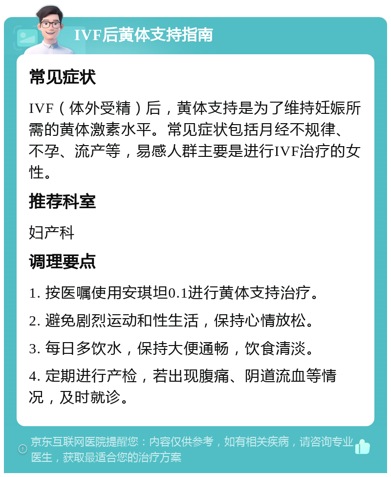 IVF后黄体支持指南 常见症状 IVF（体外受精）后，黄体支持是为了维持妊娠所需的黄体激素水平。常见症状包括月经不规律、不孕、流产等，易感人群主要是进行IVF治疗的女性。 推荐科室 妇产科 调理要点 1. 按医嘱使用安琪坦0.1进行黄体支持治疗。 2. 避免剧烈运动和性生活，保持心情放松。 3. 每日多饮水，保持大便通畅，饮食清淡。 4. 定期进行产检，若出现腹痛、阴道流血等情况，及时就诊。