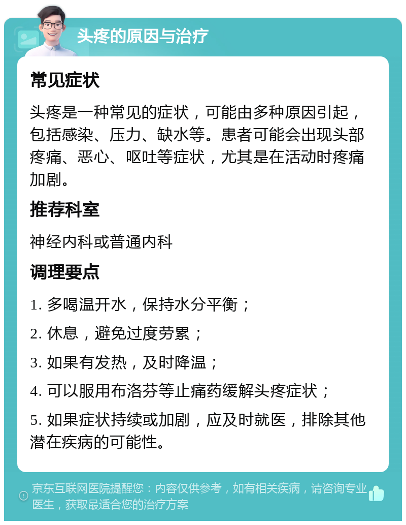 头疼的原因与治疗 常见症状 头疼是一种常见的症状，可能由多种原因引起，包括感染、压力、缺水等。患者可能会出现头部疼痛、恶心、呕吐等症状，尤其是在活动时疼痛加剧。 推荐科室 神经内科或普通内科 调理要点 1. 多喝温开水，保持水分平衡； 2. 休息，避免过度劳累； 3. 如果有发热，及时降温； 4. 可以服用布洛芬等止痛药缓解头疼症状； 5. 如果症状持续或加剧，应及时就医，排除其他潜在疾病的可能性。