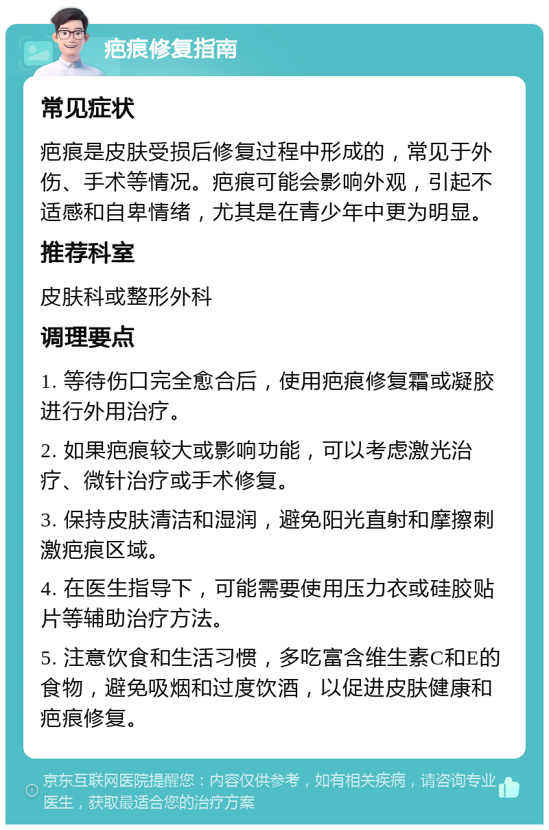 疤痕修复指南 常见症状 疤痕是皮肤受损后修复过程中形成的，常见于外伤、手术等情况。疤痕可能会影响外观，引起不适感和自卑情绪，尤其是在青少年中更为明显。 推荐科室 皮肤科或整形外科 调理要点 1. 等待伤口完全愈合后，使用疤痕修复霜或凝胶进行外用治疗。 2. 如果疤痕较大或影响功能，可以考虑激光治疗、微针治疗或手术修复。 3. 保持皮肤清洁和湿润，避免阳光直射和摩擦刺激疤痕区域。 4. 在医生指导下，可能需要使用压力衣或硅胶贴片等辅助治疗方法。 5. 注意饮食和生活习惯，多吃富含维生素C和E的食物，避免吸烟和过度饮酒，以促进皮肤健康和疤痕修复。