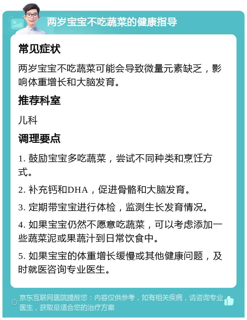 两岁宝宝不吃蔬菜的健康指导 常见症状 两岁宝宝不吃蔬菜可能会导致微量元素缺乏，影响体重增长和大脑发育。 推荐科室 儿科 调理要点 1. 鼓励宝宝多吃蔬菜，尝试不同种类和烹饪方式。 2. 补充钙和DHA，促进骨骼和大脑发育。 3. 定期带宝宝进行体检，监测生长发育情况。 4. 如果宝宝仍然不愿意吃蔬菜，可以考虑添加一些蔬菜泥或果蔬汁到日常饮食中。 5. 如果宝宝的体重增长缓慢或其他健康问题，及时就医咨询专业医生。