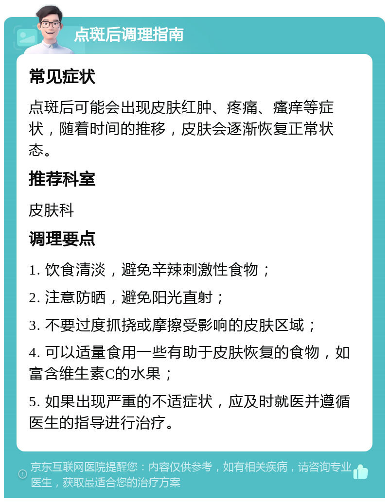 点斑后调理指南 常见症状 点斑后可能会出现皮肤红肿、疼痛、瘙痒等症状，随着时间的推移，皮肤会逐渐恢复正常状态。 推荐科室 皮肤科 调理要点 1. 饮食清淡，避免辛辣刺激性食物； 2. 注意防晒，避免阳光直射； 3. 不要过度抓挠或摩擦受影响的皮肤区域； 4. 可以适量食用一些有助于皮肤恢复的食物，如富含维生素C的水果； 5. 如果出现严重的不适症状，应及时就医并遵循医生的指导进行治疗。