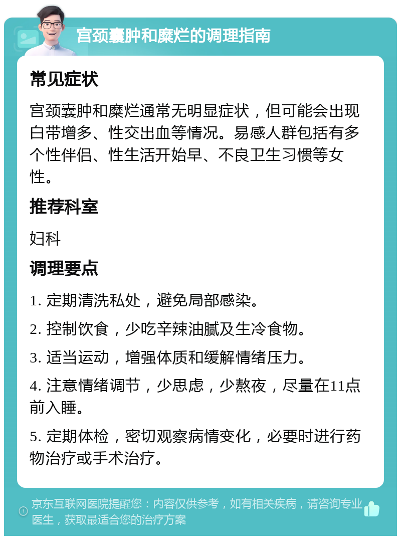 宫颈囊肿和糜烂的调理指南 常见症状 宫颈囊肿和糜烂通常无明显症状，但可能会出现白带增多、性交出血等情况。易感人群包括有多个性伴侣、性生活开始早、不良卫生习惯等女性。 推荐科室 妇科 调理要点 1. 定期清洗私处，避免局部感染。 2. 控制饮食，少吃辛辣油腻及生冷食物。 3. 适当运动，增强体质和缓解情绪压力。 4. 注意情绪调节，少思虑，少熬夜，尽量在11点前入睡。 5. 定期体检，密切观察病情变化，必要时进行药物治疗或手术治疗。